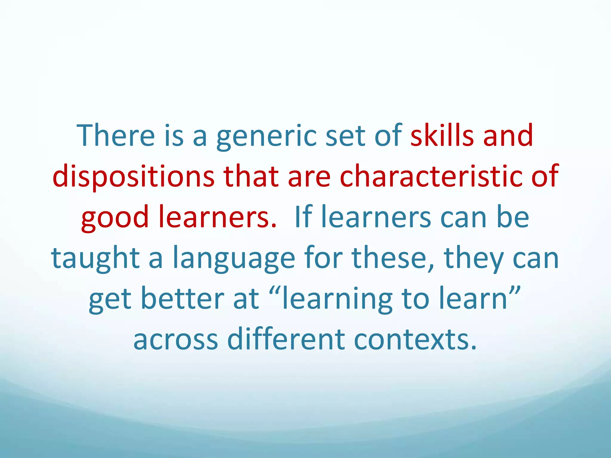 There is a generic set of skills and
dispositions that are characteristic of
good learners. If learners can be
taught a language for these, they can
get better at “learning to learn”
across different contexts.

 