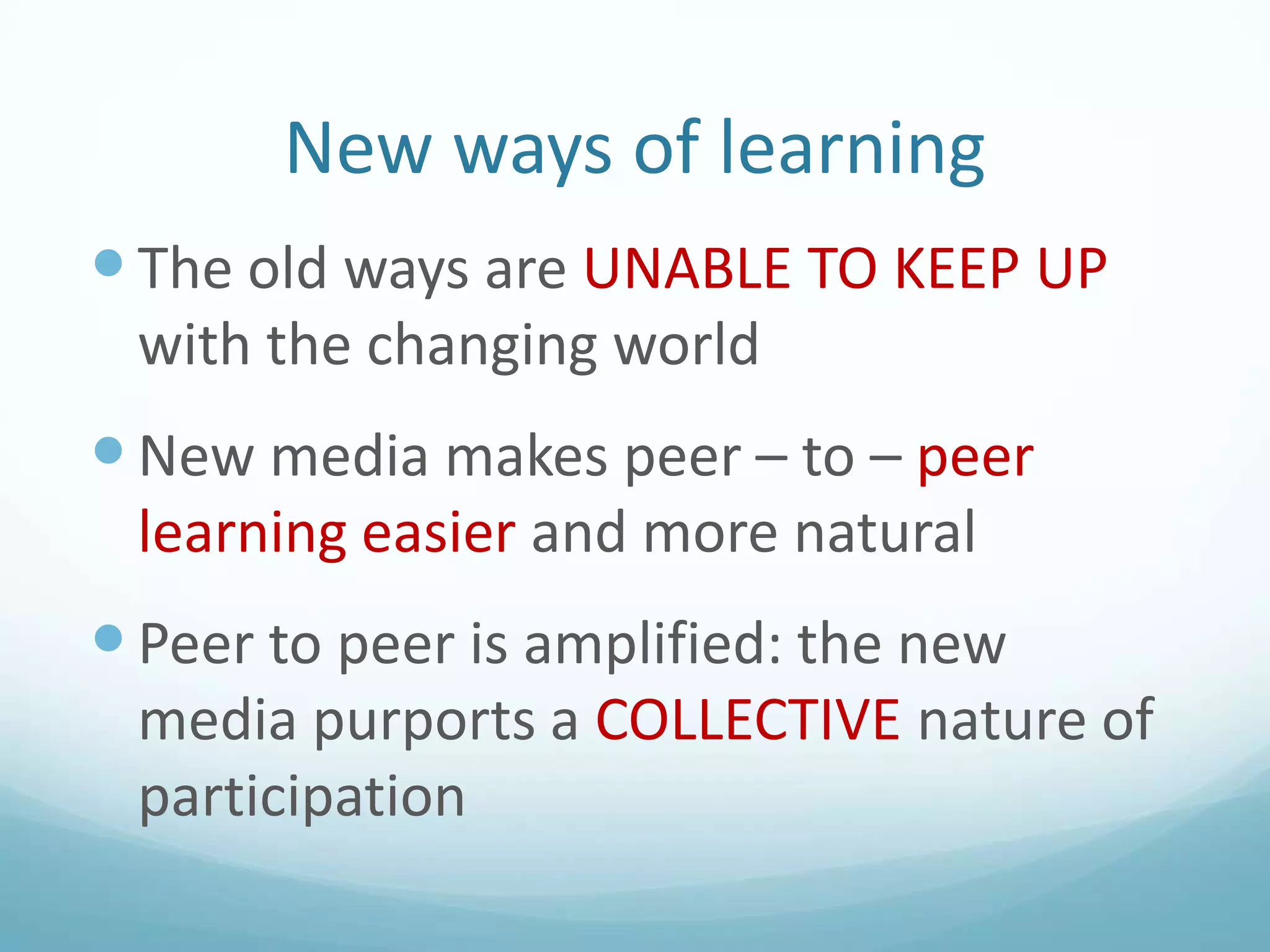 New ways of learning
 The old ways are UNABLE TO KEEP UP
with the changing world

 New media makes peer – to – peer
learning easier and more natural

 Peer to peer is amplified: the new
media purports a COLLECTIVE nature of
participation

 