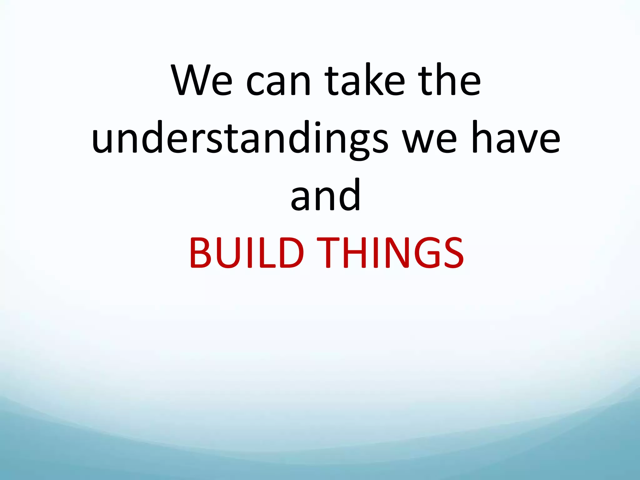 We can take the
understandings we have
and
BUILD THINGS

 