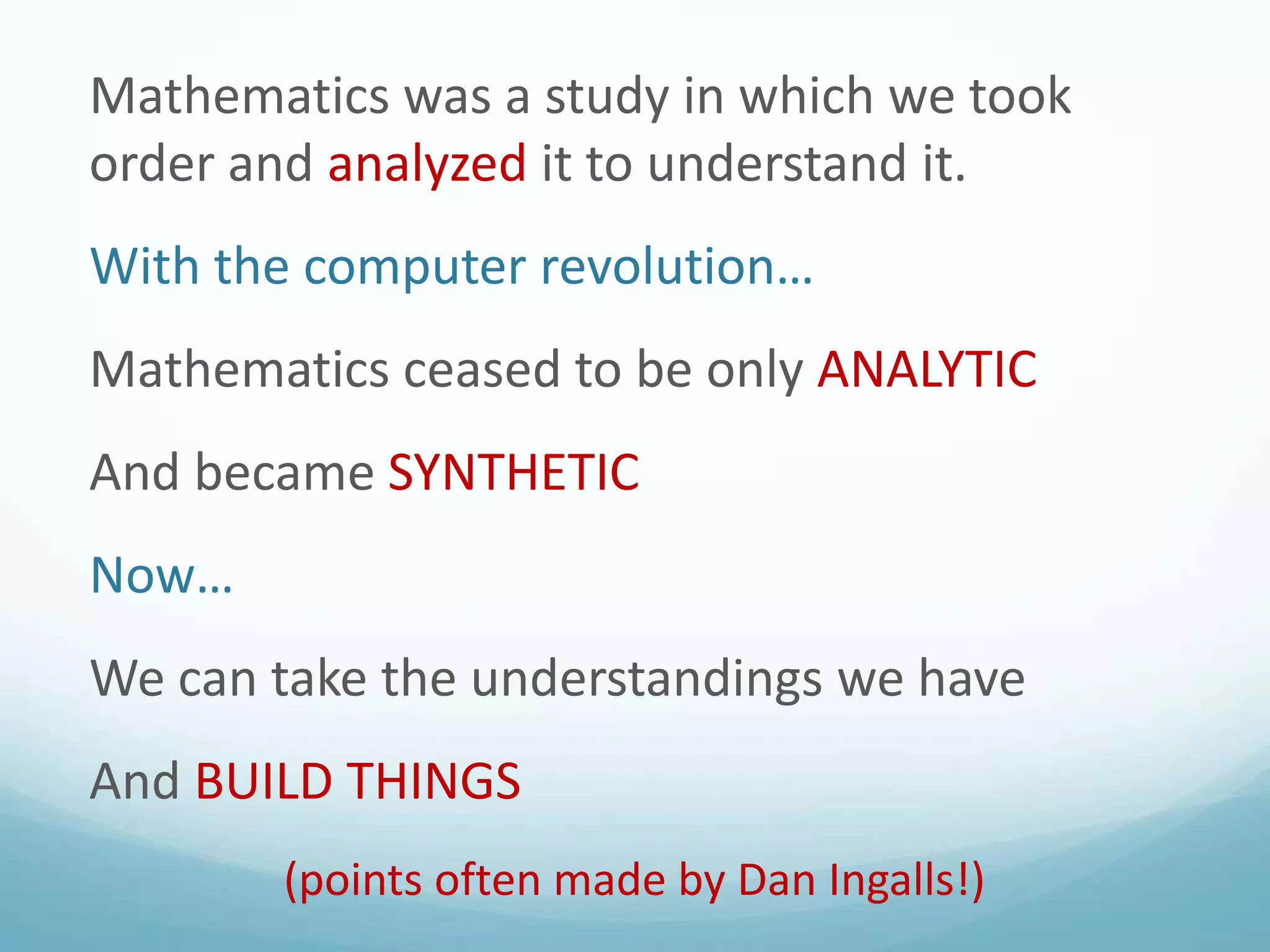 Mathematics was a study in which we took
order and analyzed it to understand it.

With the computer revolution…
Mathematics ceased to be only ANALYTIC

And became SYNTHETIC
Now…

We can take the understandings we have
And BUILD THINGS
(points often made by Dan Ingalls!)

 