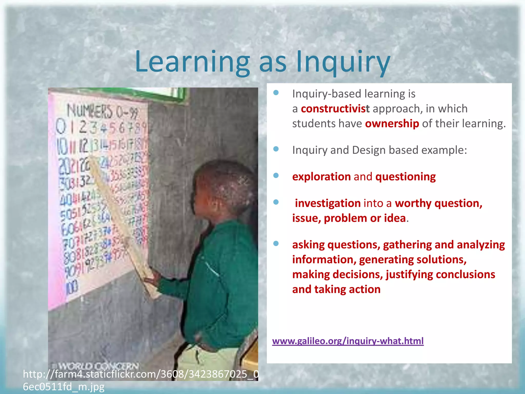 Learning as Inquiry
 Inquiry-based learning is
a constructivist approach, in which
students have ownership of their learning.

 Inquiry and Design based example:
 exploration and questioning


investigation into a worthy question,
issue, problem or idea.

 asking questions, gathering and analyzing
information, generating solutions,
making decisions, justifying conclusions
and taking action

www.galileo.org/inquiry-what.html

http://farm4.staticflickr.com/3608/3423867025_0
6ec0511fd_m.jpg

 