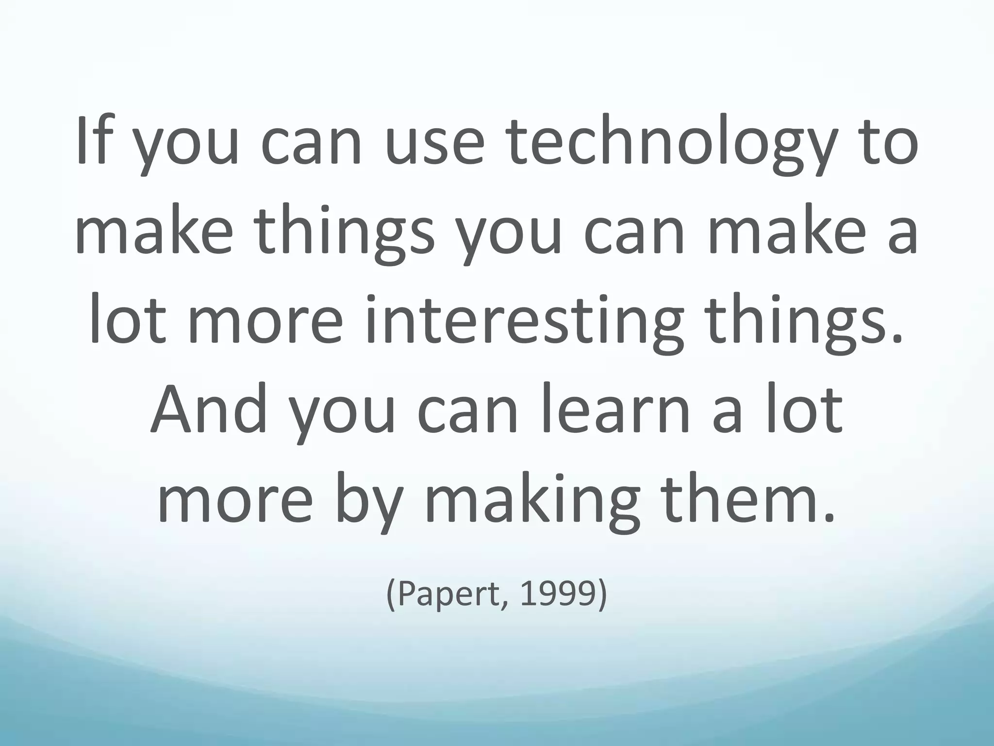 If you can use technology to
make things you can make a
lot more interesting things.
And you can learn a lot
more by making them.
(Papert, 1999)

 