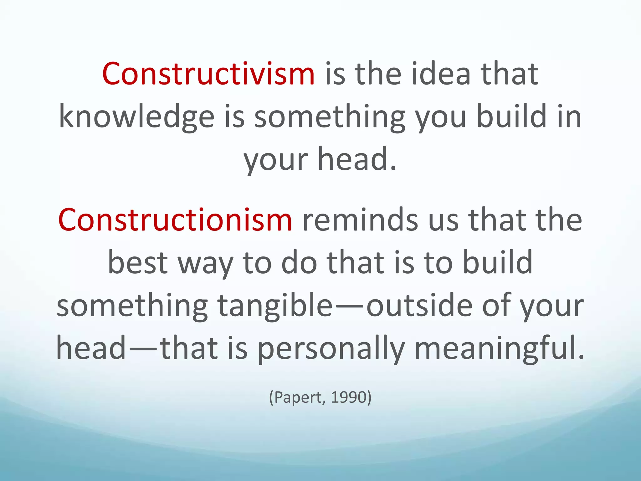 Constructivism is the idea that
knowledge is something you build in
your head.
Constructionism reminds us that the
best way to do that is to build
something tangible—outside of your
head—that is personally meaningful.
(Papert, 1990)

 