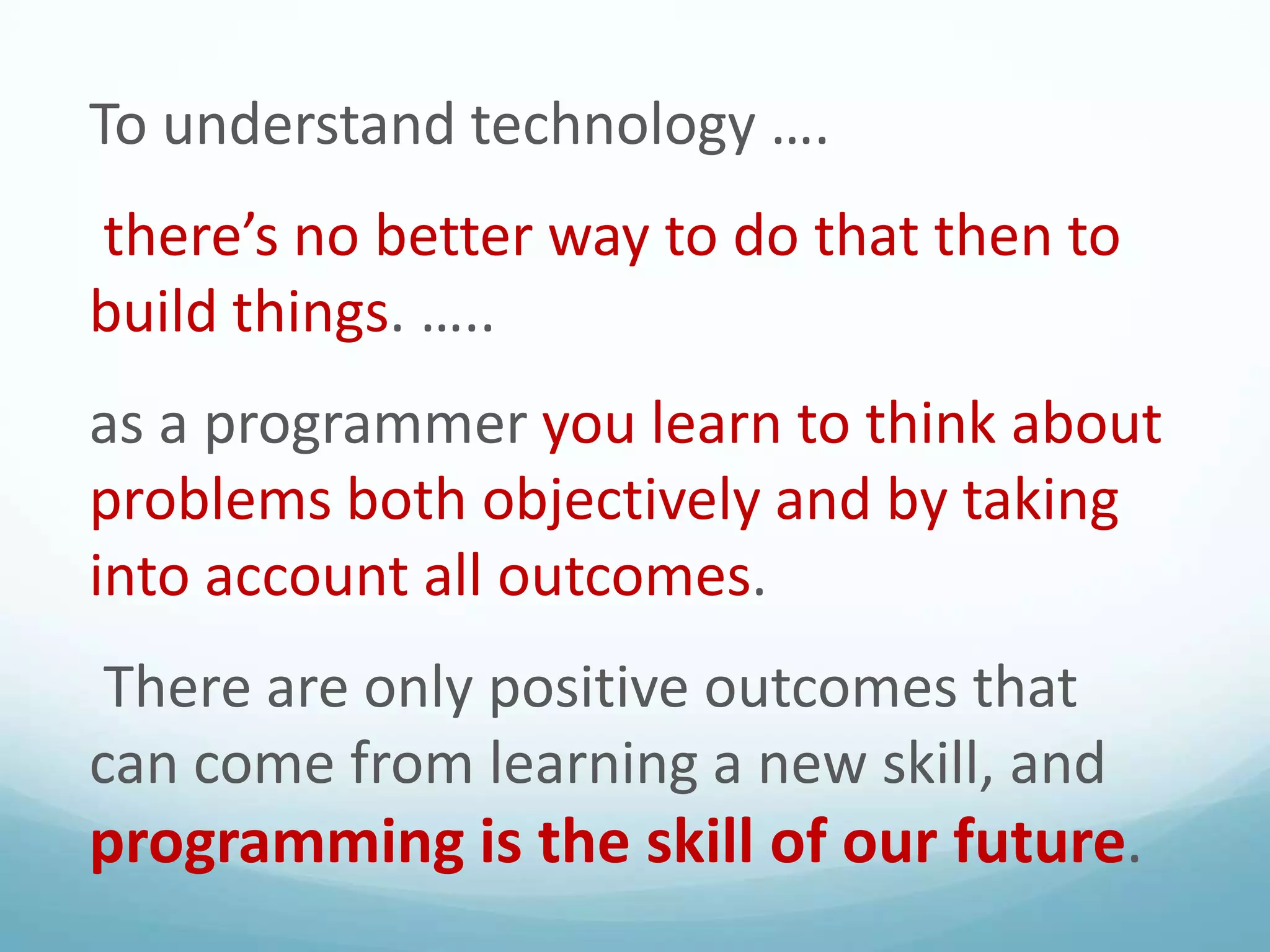 To understand technology ….
there’s no better way to do that then to
build things. …..
as a programmer you learn to think about
problems both objectively and by taking
into account all outcomes.
There are only positive outcomes that
can come from learning a new skill, and

programming is the skill of our future.

 