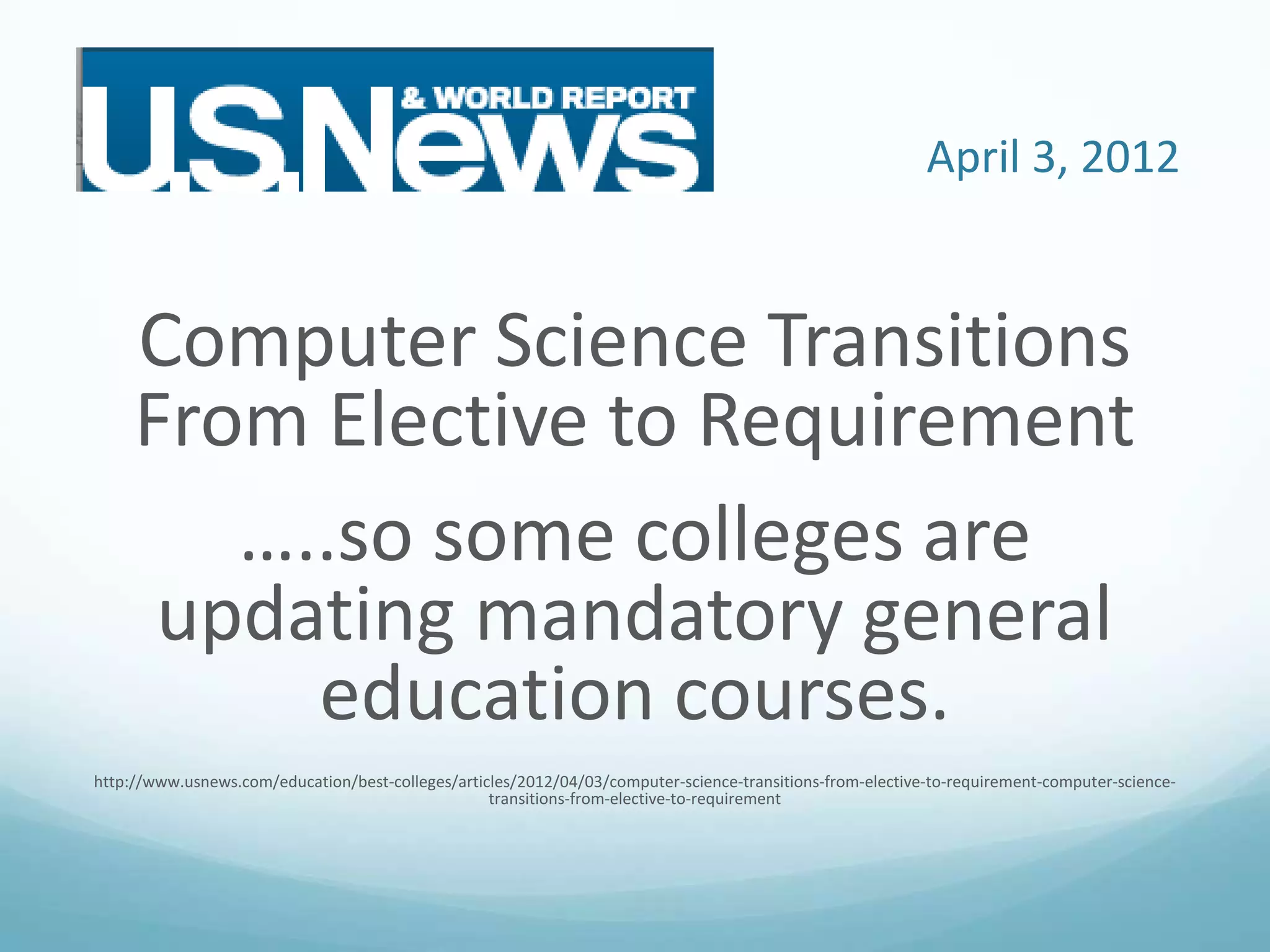 April 3, 2012

Computer Science Transitions
From Elective to Requirement
…..so some colleges are
updating mandatory general
education courses.
http://www.usnews.com/education/best-colleges/articles/2012/04/03/computer-science-transitions-from-elective-to-requirement-computer-sciencetransitions-from-elective-to-requirement

 