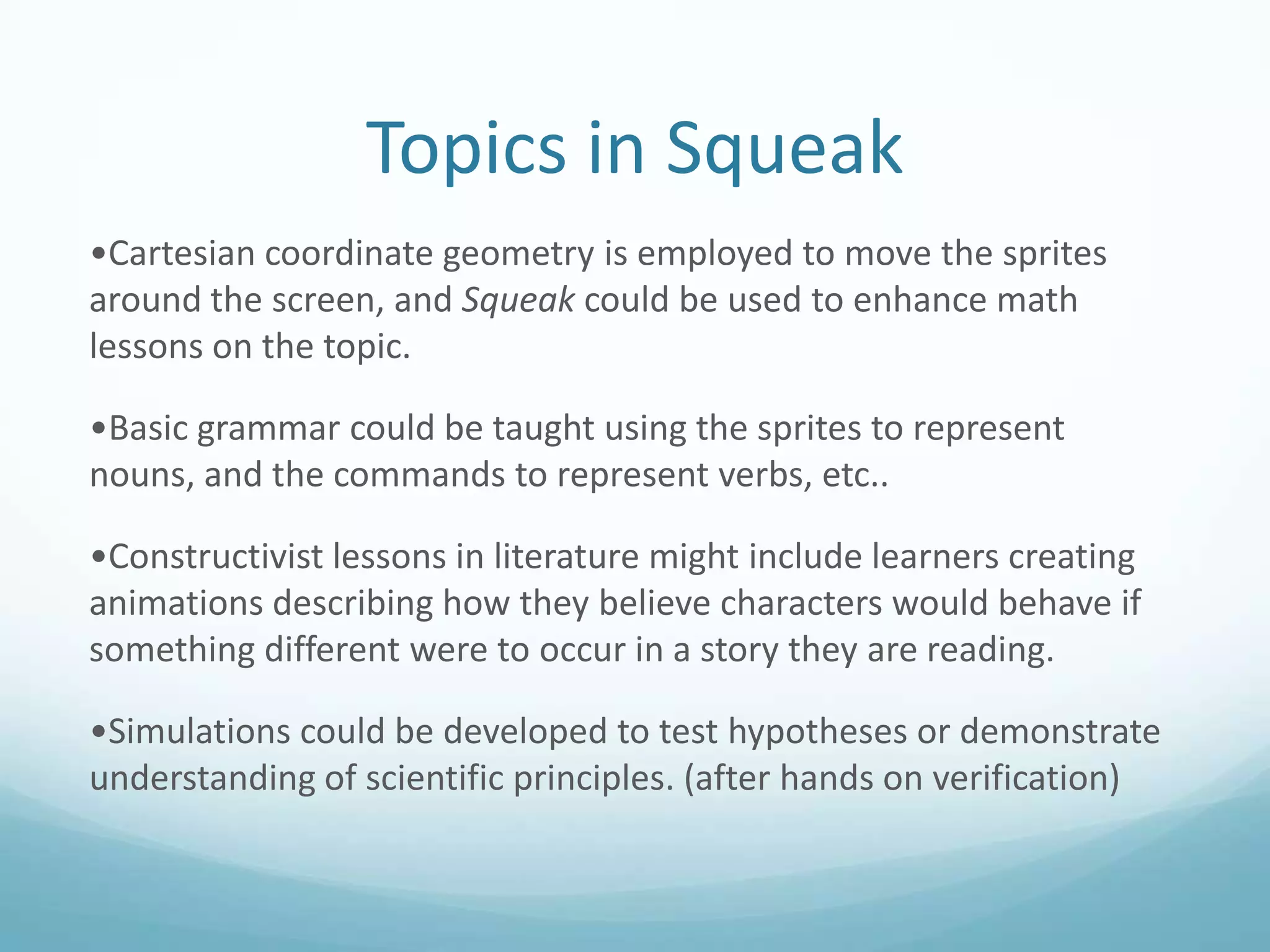 Topics in Squeak
•Cartesian coordinate geometry is employed to move the sprites
around the screen, and Squeak could be used to enhance math
lessons on the topic.
•Basic grammar could be taught using the sprites to represent
nouns, and the commands to represent verbs, etc..
•Constructivist lessons in literature might include learners creating
animations describing how they believe characters would behave if
something different were to occur in a story they are reading.
•Simulations could be developed to test hypotheses or demonstrate
understanding of scientific principles. (after hands on verification)

 