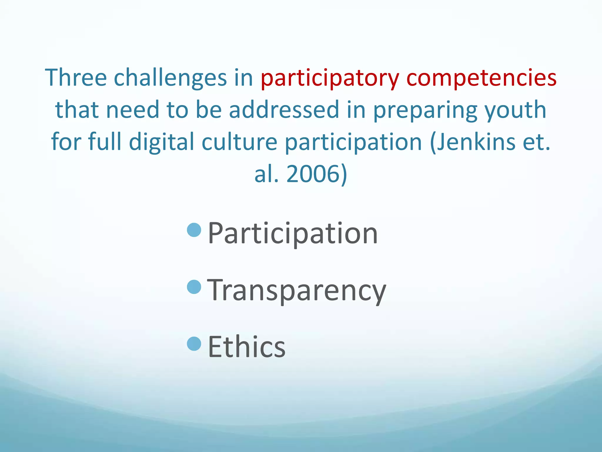Three challenges in participatory competencies
that need to be addressed in preparing youth
for full digital culture participation (Jenkins et.
al. 2006)

 Participation

 Transparency
 Ethics

 