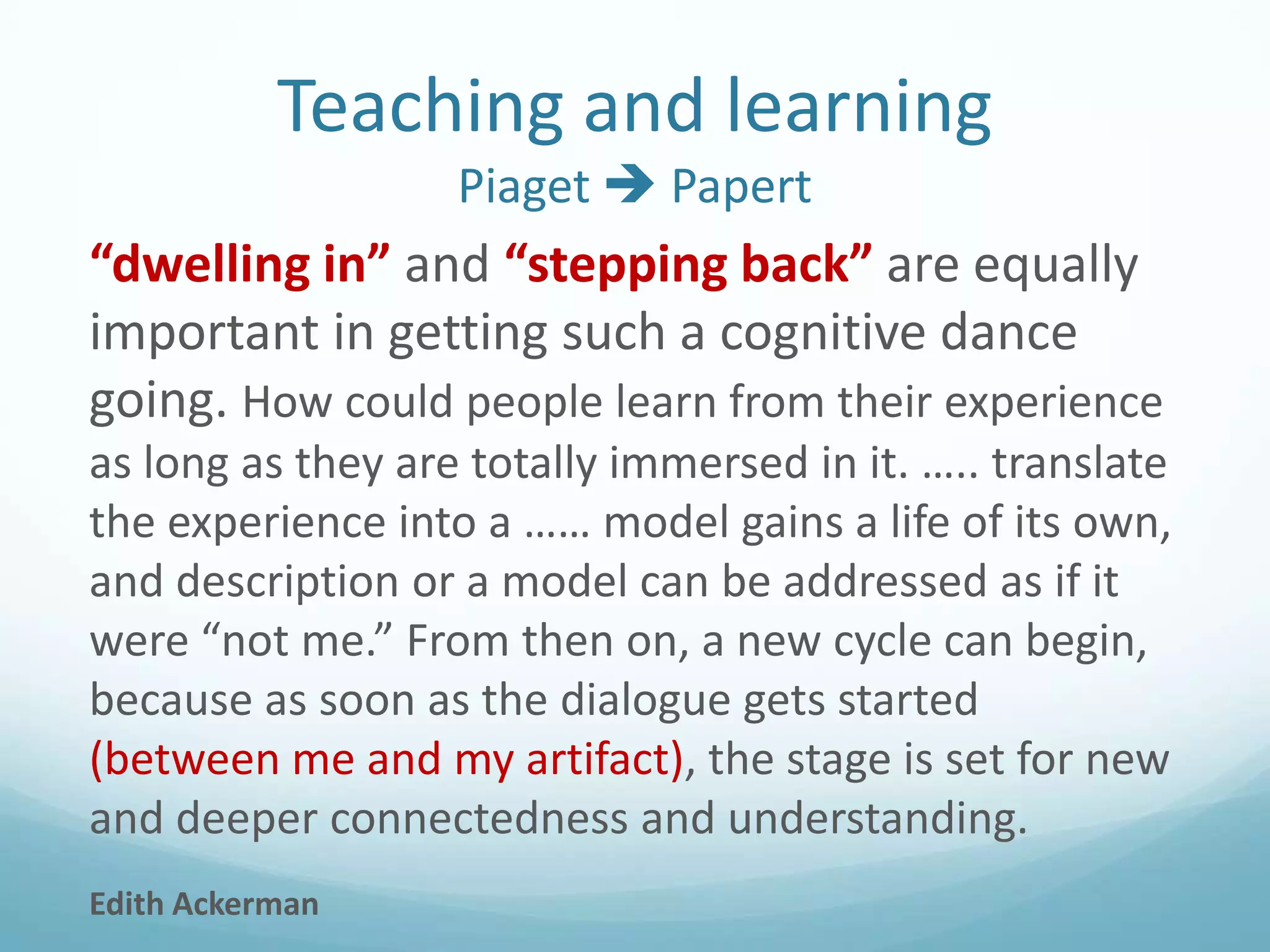 Teaching and learning
Piaget  Papert

“dwelling in” and “stepping back” are equally
important in getting such a cognitive dance
going. How could people learn from their experience
as long as they are totally immersed in it. ….. translate
the experience into a …… model gains a life of its own,
and description or a model can be addressed as if it
were “not me.” From then on, a new cycle can begin,
because as soon as the dialogue gets started
(between me and my artifact), the stage is set for new
and deeper connectedness and understanding.
Edith Ackerman

 