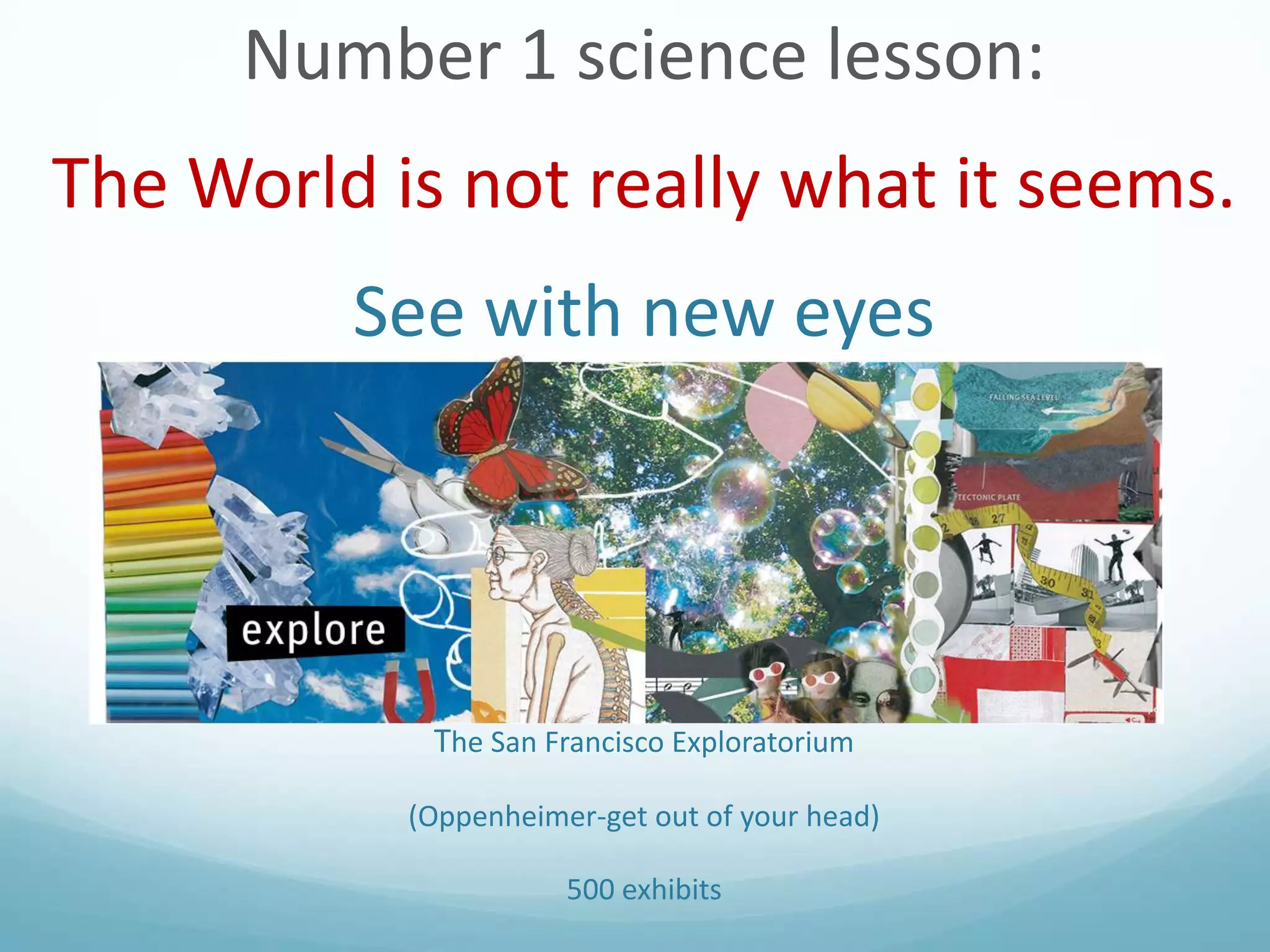 Number 1 science lesson:

The World is not really what it seems.
See with new eyes

The San Francisco Exploratorium
(Oppenheimer-get out of your head)
500 exhibits

 