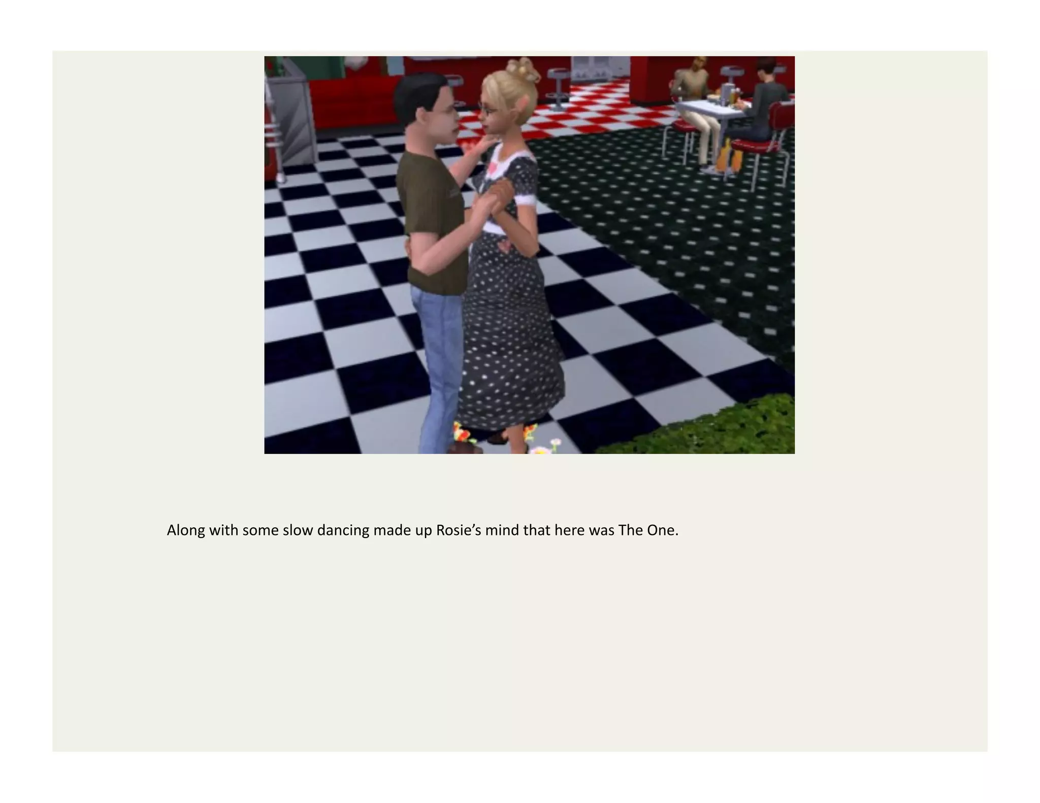 Along	
  with	
  some	
  slow	
  dancing	
  made	
  up	
  Rosie’s	
  mind	
  that	
  here	
  was	
  The	
  One.	
  
 