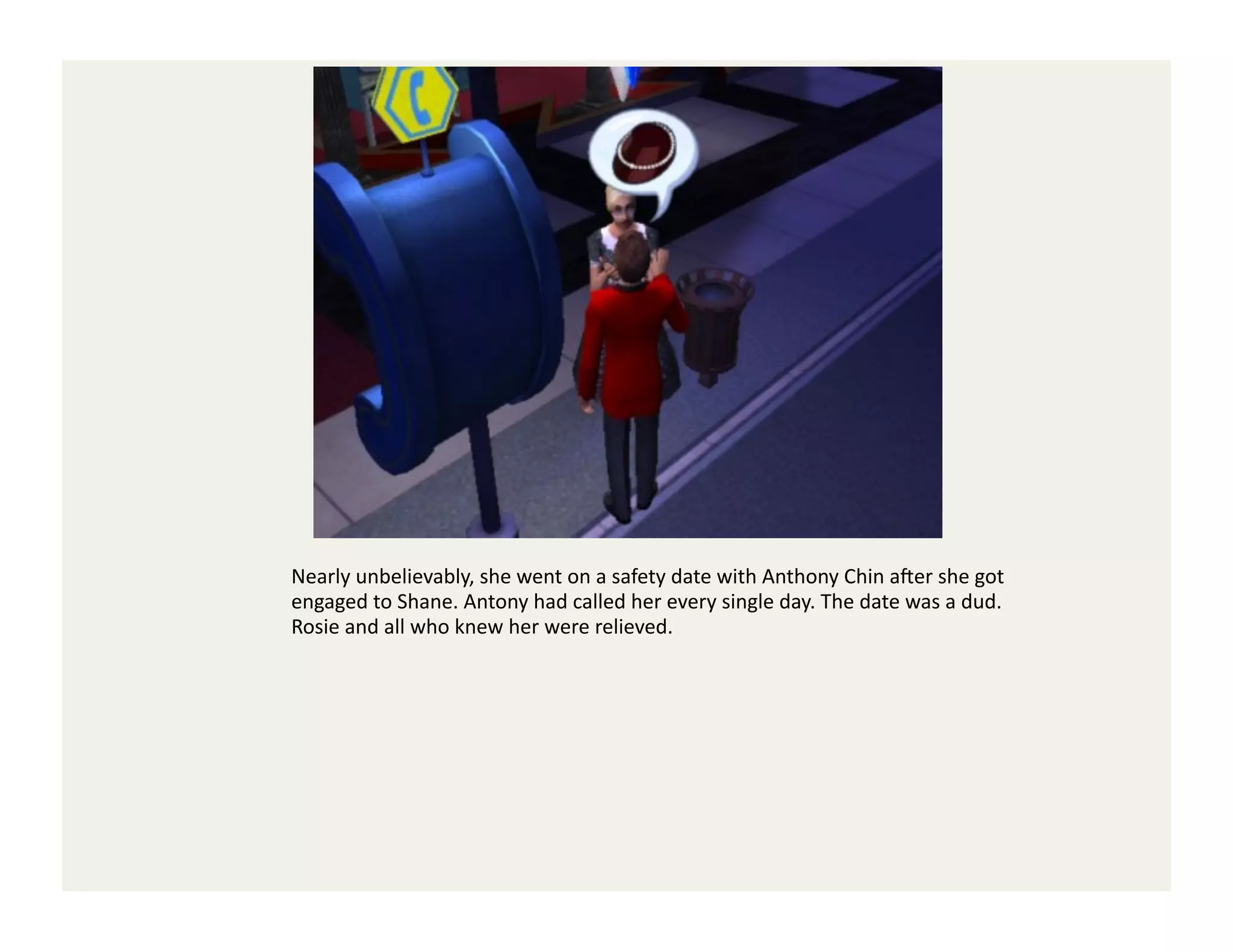 Nearly	
  unbelievably,	
  she	
  went	
  on	
  a	
  safety	
  date	
  with	
  Anthony	
  Chin	
  a`er	
  she	
  got	
  
engaged	
  to	
  Shane.	
  Antony	
  had	
  called	
  her	
  every	
  single	
  day.	
  The	
  date	
  was	
  a	
  dud.	
  	
  
Rosie	
  and	
  all	
  who	
  knew	
  her	
  were	
  relieved.	
  
 