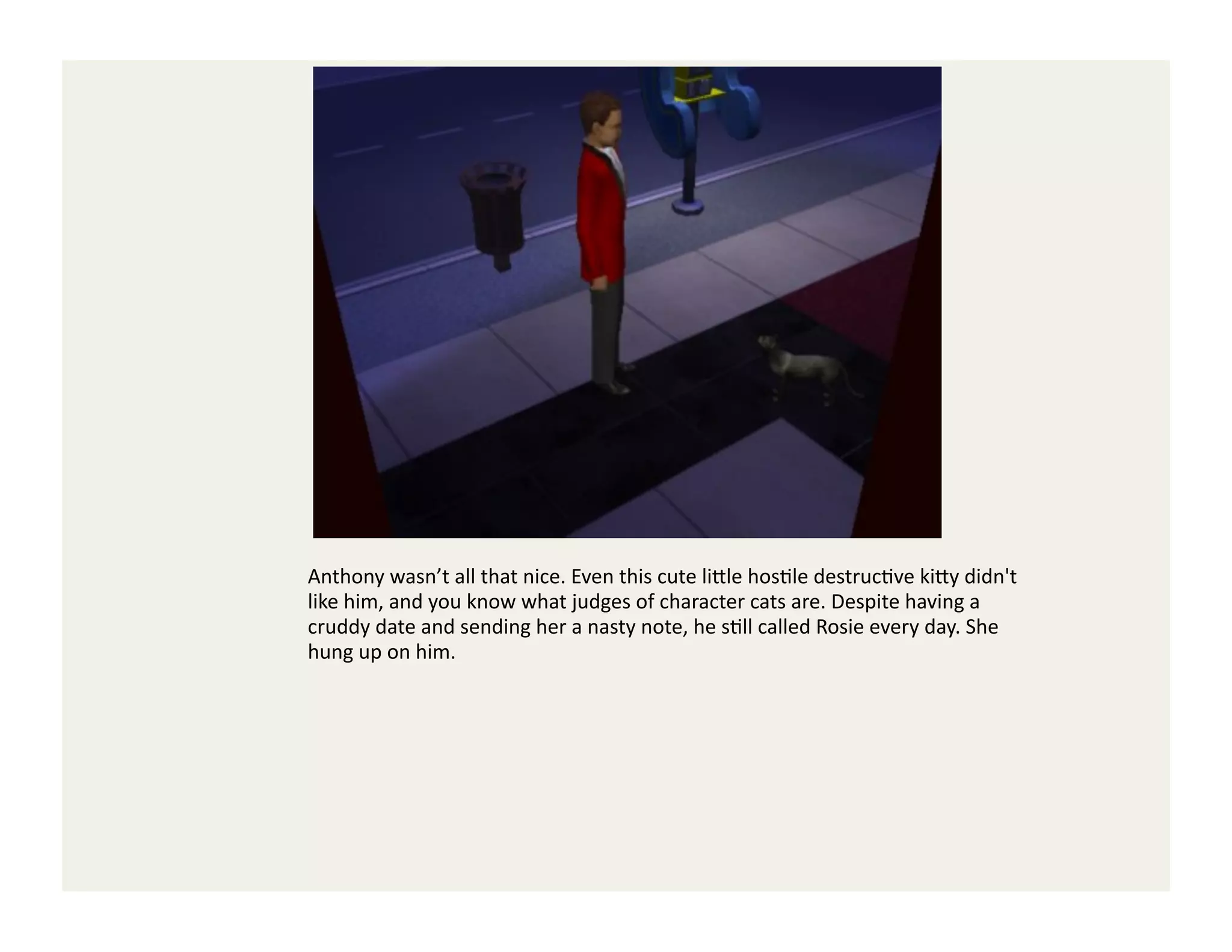 Anthony	
  wasn’t	
  all	
  that	
  nice.	
  Even	
  this	
  cute	
  li<le	
  hosGle	
  destrucGve	
  ki<y	
  didn't	
  
like	
  him,	
  and	
  you	
  know	
  what	
  judges	
  of	
  character	
  cats	
  are.	
  Despite	
  having	
  a	
  
cruddy	
  date	
  and	
  sending	
  her	
  a	
  nasty	
  note,	
  he	
  sGll	
  called	
  Rosie	
  every	
  day.	
  She	
  
hung	
  up	
  on	
  him.	
  
 