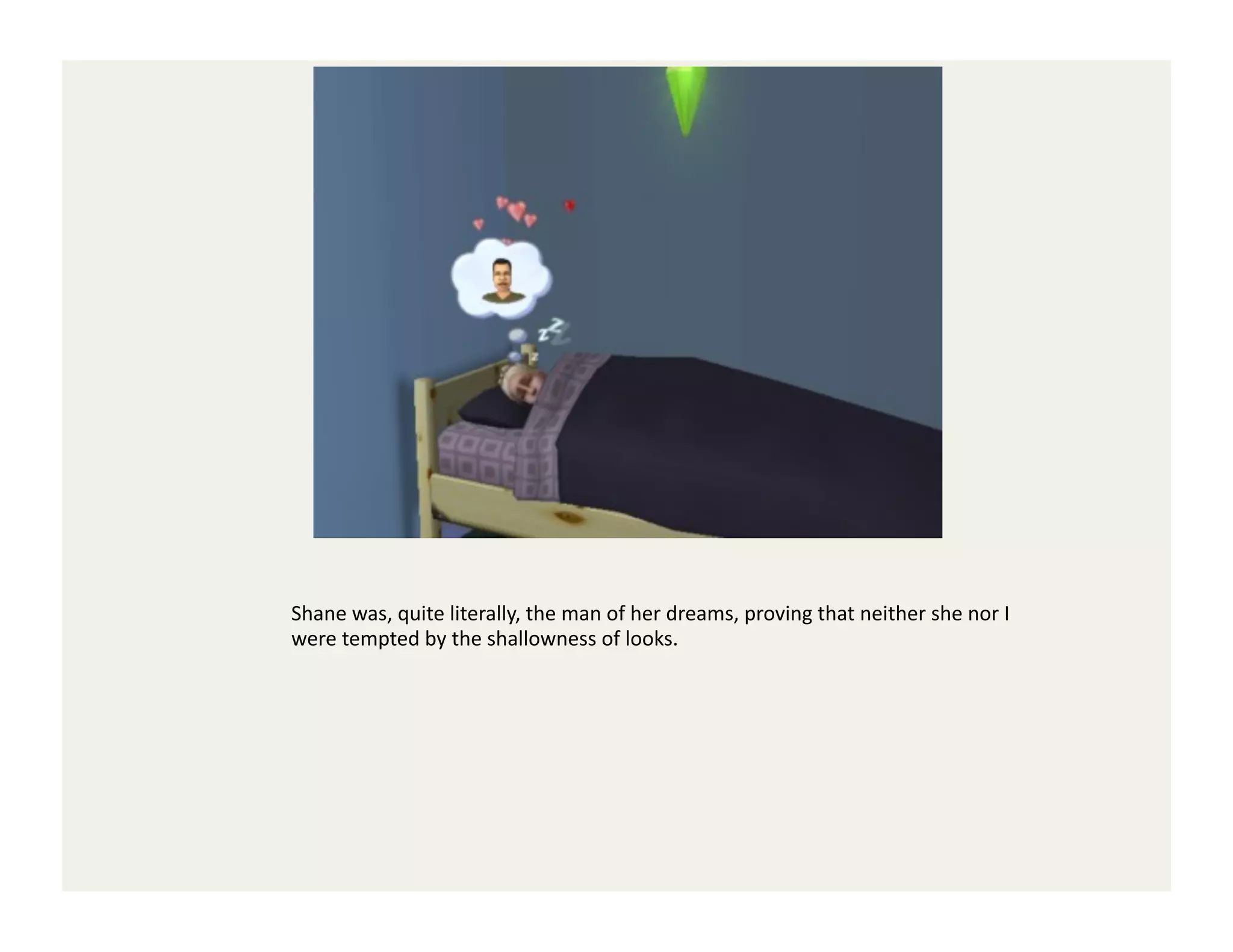 Shane	
  was,	
  quite	
  literally,	
  the	
  man	
  of	
  her	
  dreams,	
  proving	
  that	
  neither	
  she	
  nor	
  I	
  
were	
  tempted	
  by	
  the	
  shallowness	
  of	
  looks.	
  
 