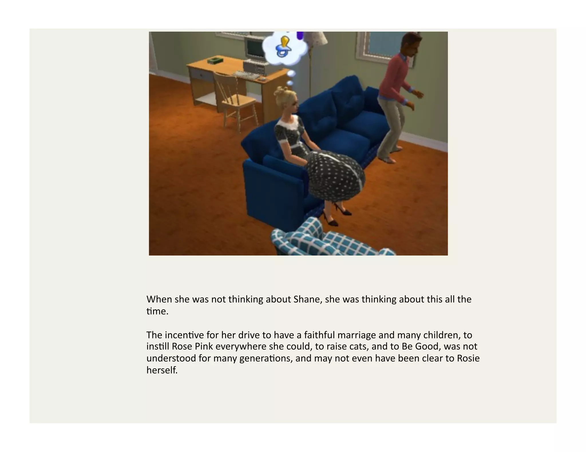 When	
  she	
  was	
  not	
  thinking	
  about	
  Shane,	
  she	
  was	
  thinking	
  about	
  this	
  all	
  the	
  
Gme.	
  	
  

The	
  incenGve	
  for	
  her	
  drive	
  to	
  have	
  a	
  faithful	
  marriage	
  and	
  many	
  children,	
  to	
  
insGll	
  Rose	
  Pink	
  everywhere	
  she	
  could,	
  to	
  raise	
  cats,	
  and	
  to	
  Be	
  Good,	
  was	
  not	
  
understood	
  for	
  many	
  generaGons,	
  and	
  may	
  not	
  even	
  have	
  been	
  clear	
  to	
  Rosie	
  
herself.	
  
 