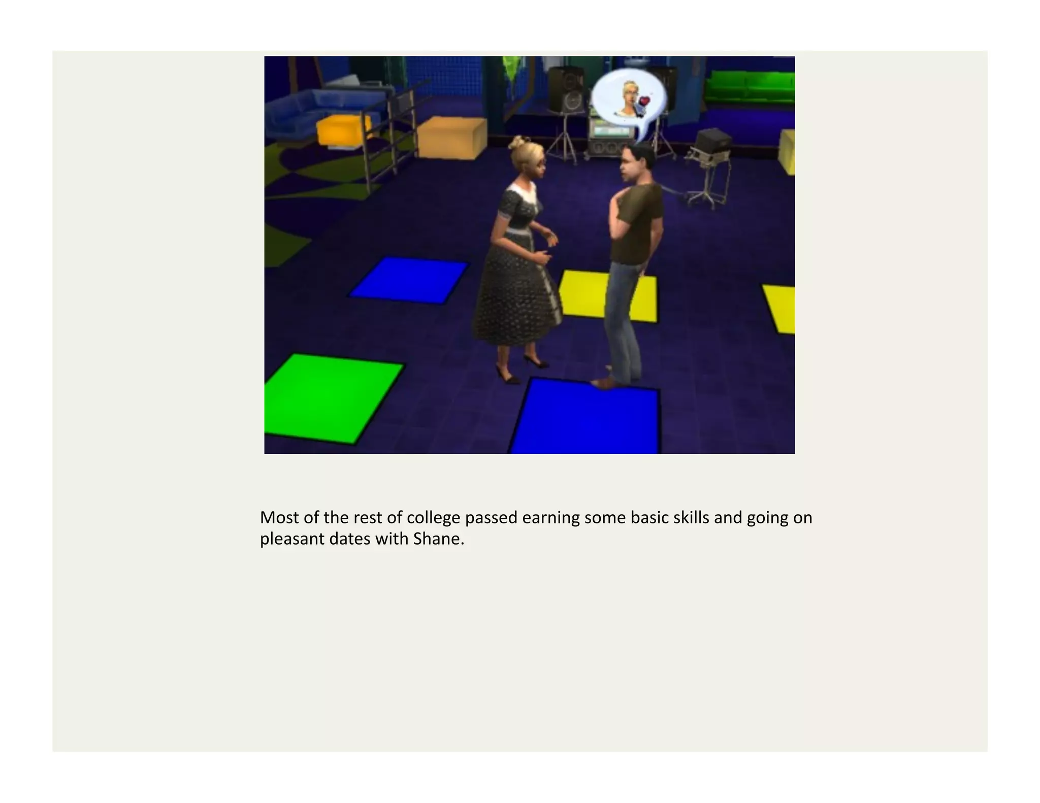 Most	
  of	
  the	
  rest	
  of	
  college	
  passed	
  earning	
  some	
  basic	
  skills	
  and	
  going	
  on	
  
pleasant	
  dates	
  with	
  Shane.	
  	
  
 
