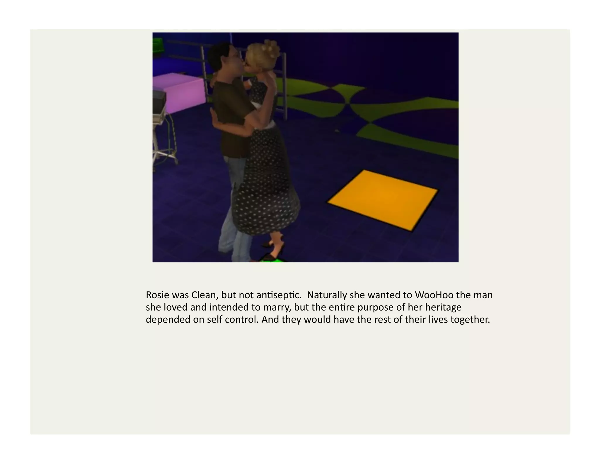 Rosie	
  was	
  Clean,	
  but	
  not	
  anGsepGc.	
  	
  Naturally	
  she	
  wanted	
  to	
  WooHoo	
  the	
  man	
  
she	
  loved	
  and	
  intended	
  to	
  marry,	
  but	
  the	
  enGre	
  purpose	
  of	
  her	
  heritage	
  
depended	
  on	
  self	
  control.	
  And	
  they	
  would	
  have	
  the	
  rest	
  of	
  their	
  lives	
  together.	
  	
  
 