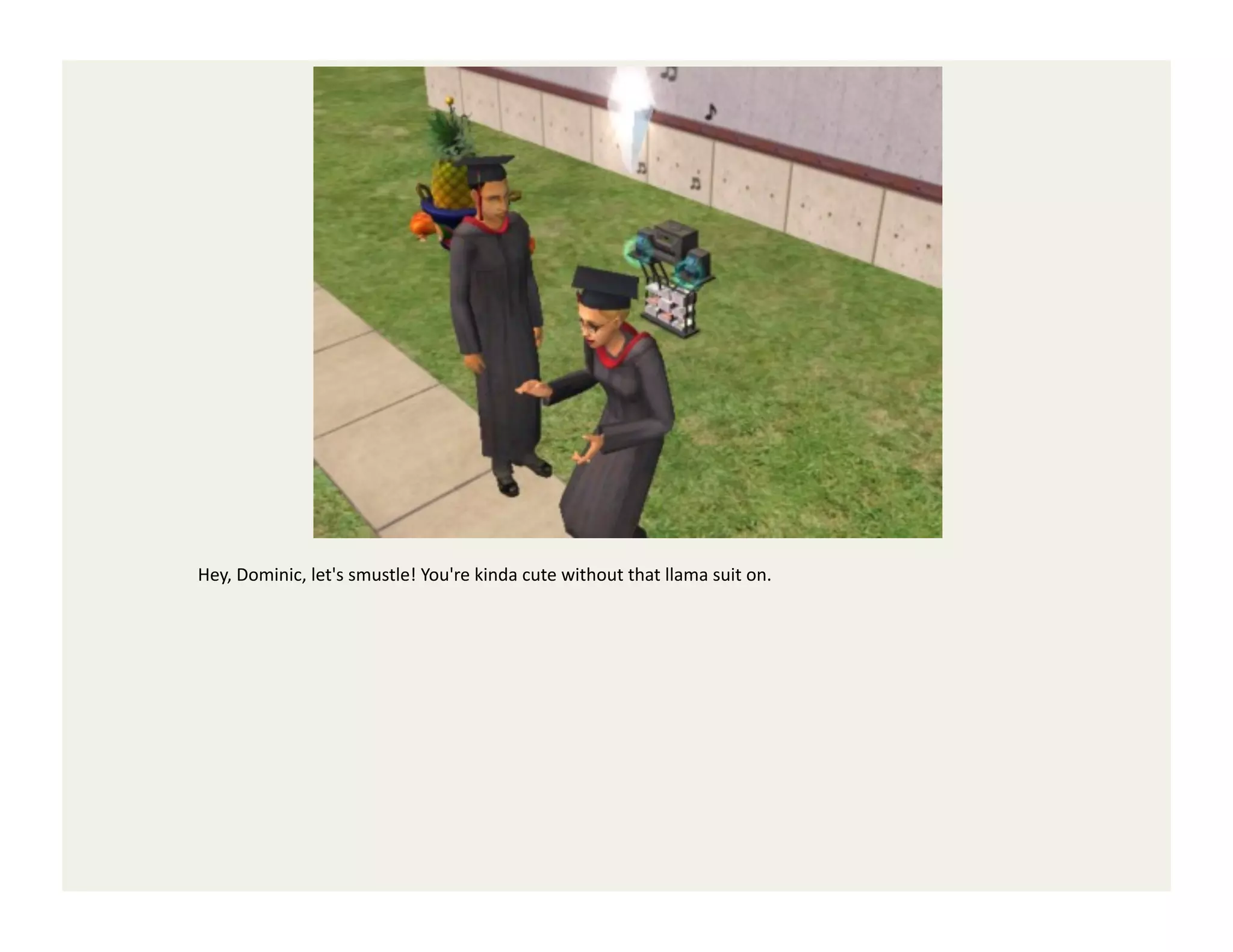 Hey,	
  Dominic,	
  let's	
  smustle!	
  You're	
  kinda	
  cute	
  without	
  that	
  llama	
  suit	
  on.	
  
 