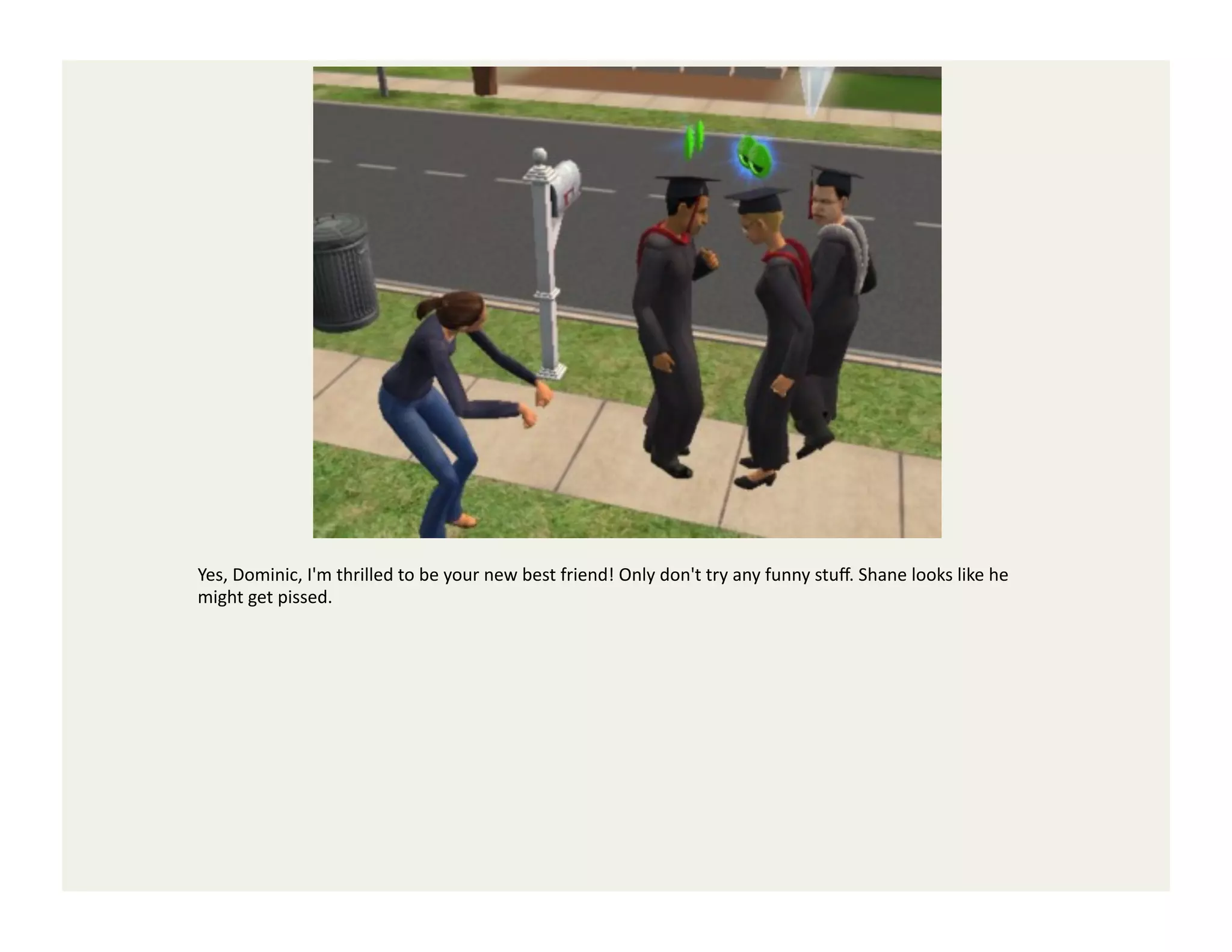 Yes,	
  Dominic,	
  I'm	
  thrilled	
  to	
  be	
  your	
  new	
  best	
  friend!	
  Only	
  don't	
  try	
  any	
  funny	
  stuﬀ.	
  Shane	
  looks	
  like	
  he	
  
might	
  get	
  pissed.	
  
 