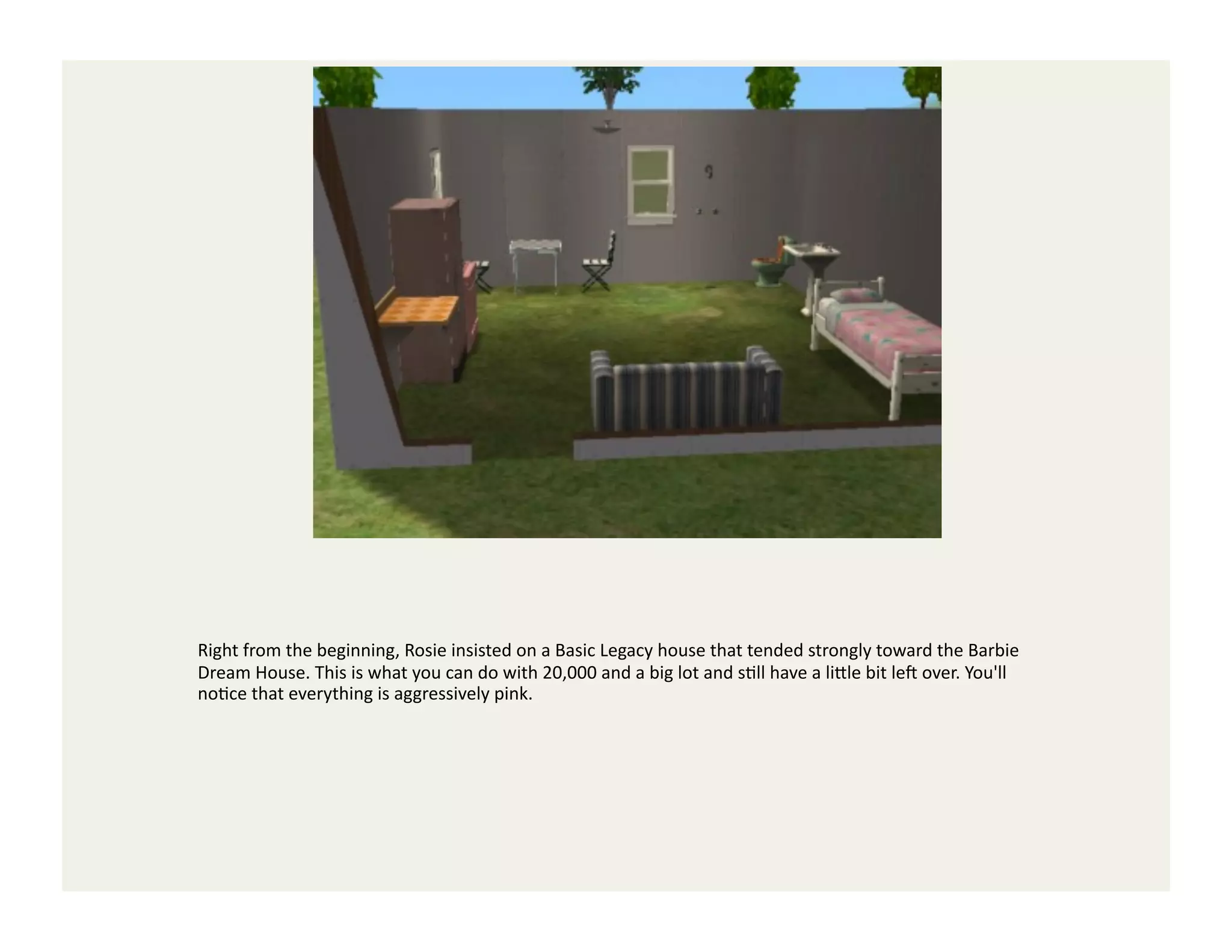 Right	
  from	
  the	
  beginning,	
  Rosie	
  insisted	
  on	
  a	
  Basic	
  Legacy	
  house	
  that	
  tended	
  strongly	
  toward	
  the	
  Barbie	
  
Dream	
  House.	
  This	
  is	
  what	
  you	
  can	
  do	
  with	
  20,000	
  and	
  a	
  big	
  lot	
  and	
  sGll	
  have	
  a	
  li<le	
  bit	
  le`	
  over.	
  You'll	
  
noGce	
  that	
  everything	
  is	
  aggressively	
  pink.	
  
 