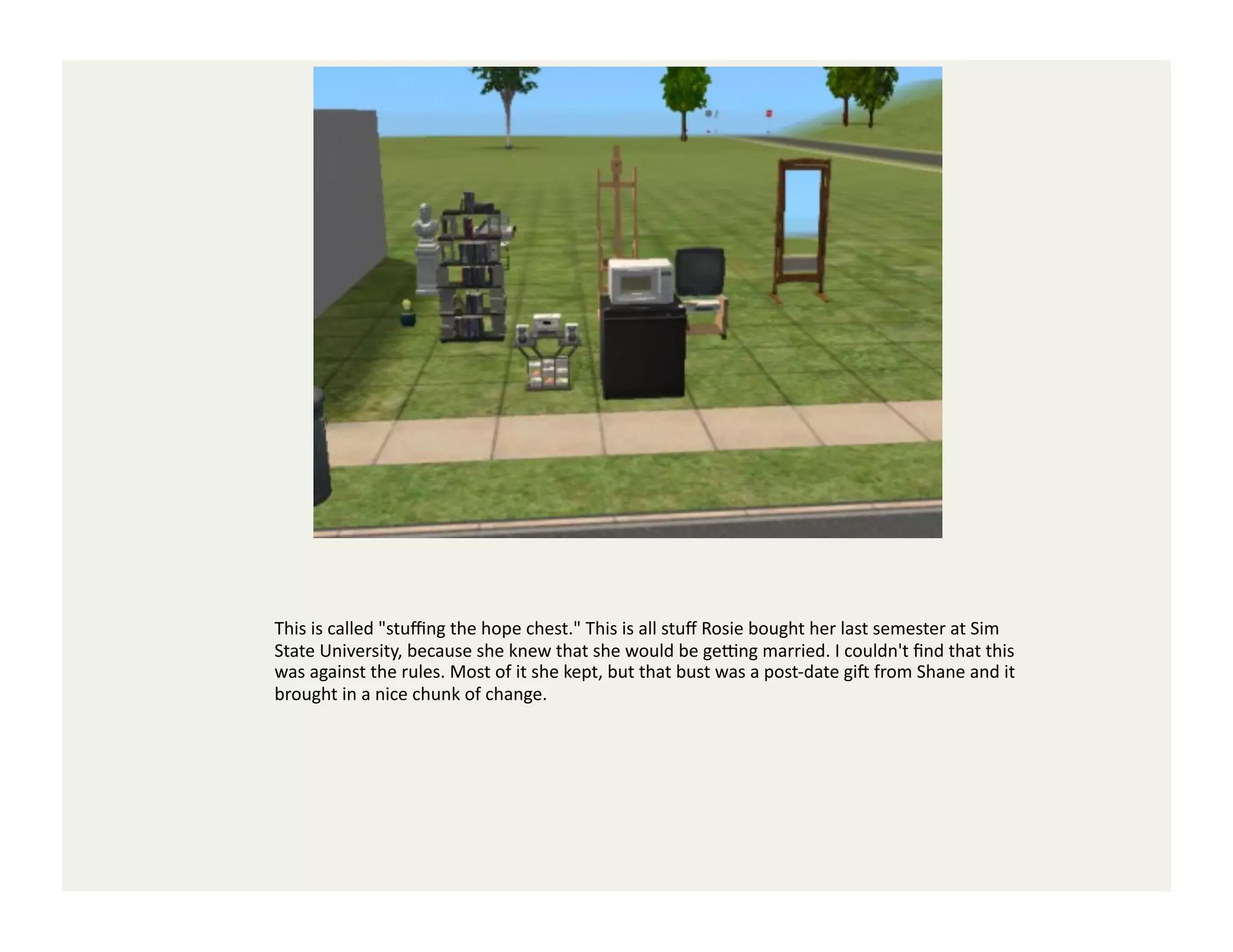This	
  is	
  called	
  "stuﬃng	
  the	
  hope	
  chest."	
  This	
  is	
  all	
  stuﬀ	
  Rosie	
  bought	
  her	
  last	
  semester	
  at	
  Sim	
  
State	
  University,	
  because	
  she	
  knew	
  that	
  she	
  would	
  be	
  geYng	
  married.	
  I	
  couldn't	
  ﬁnd	
  that	
  this	
  
was	
  against	
  the	
  rules.	
  Most	
  of	
  it	
  she	
  kept,	
  but	
  that	
  bust	
  was	
  a	
  post-­‐date	
  gi`	
  from	
  Shane	
  and	
  it	
  
brought	
  in	
  a	
  nice	
  chunk	
  of	
  change.	
  
 