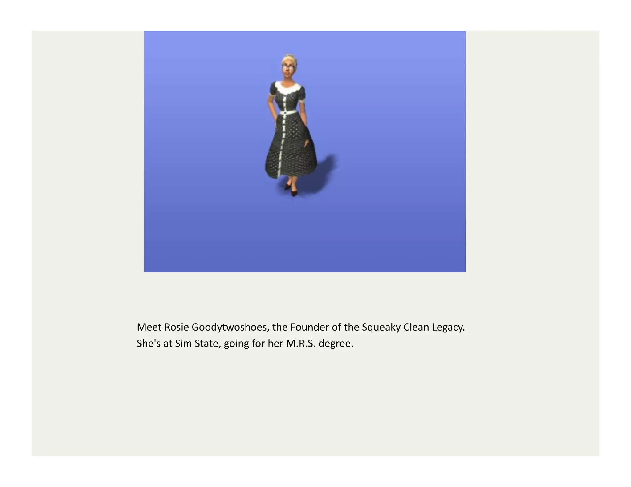 Meet	
  Rosie	
  Goodytwoshoes,	
  the	
  Founder	
  of	
  the	
  Squeaky	
  Clean	
  Legacy.	
  
She's	
  at	
  Sim	
  State,	
  going	
  for	
  her	
  M.R.S.	
  degree.	
  
 