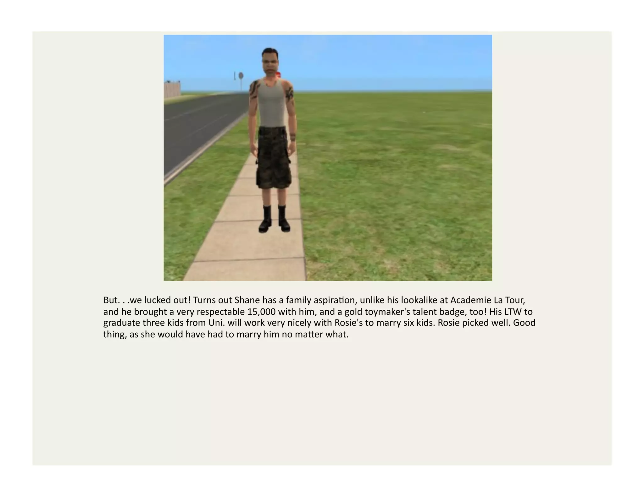 But.	
  .	
  .we	
  lucked	
  out!	
  Turns	
  out	
  Shane	
  has	
  a	
  family	
  aspiraGon,	
  unlike	
  his	
  lookalike	
  at	
  Academie	
  La	
  Tour,	
  
and	
  he	
  brought	
  a	
  very	
  respectable	
  15,000	
  with	
  him,	
  and	
  a	
  gold	
  toymaker's	
  talent	
  badge,	
  too!	
  His	
  LTW	
  to	
  
graduate	
  three	
  kids	
  from	
  Uni.	
  will	
  work	
  very	
  nicely	
  with	
  Rosie's	
  to	
  marry	
  six	
  kids.	
  Rosie	
  picked	
  well.	
  Good	
  
thing,	
  as	
  she	
  would	
  have	
  had	
  to	
  marry	
  him	
  no	
  ma<er	
  what.	
  
 