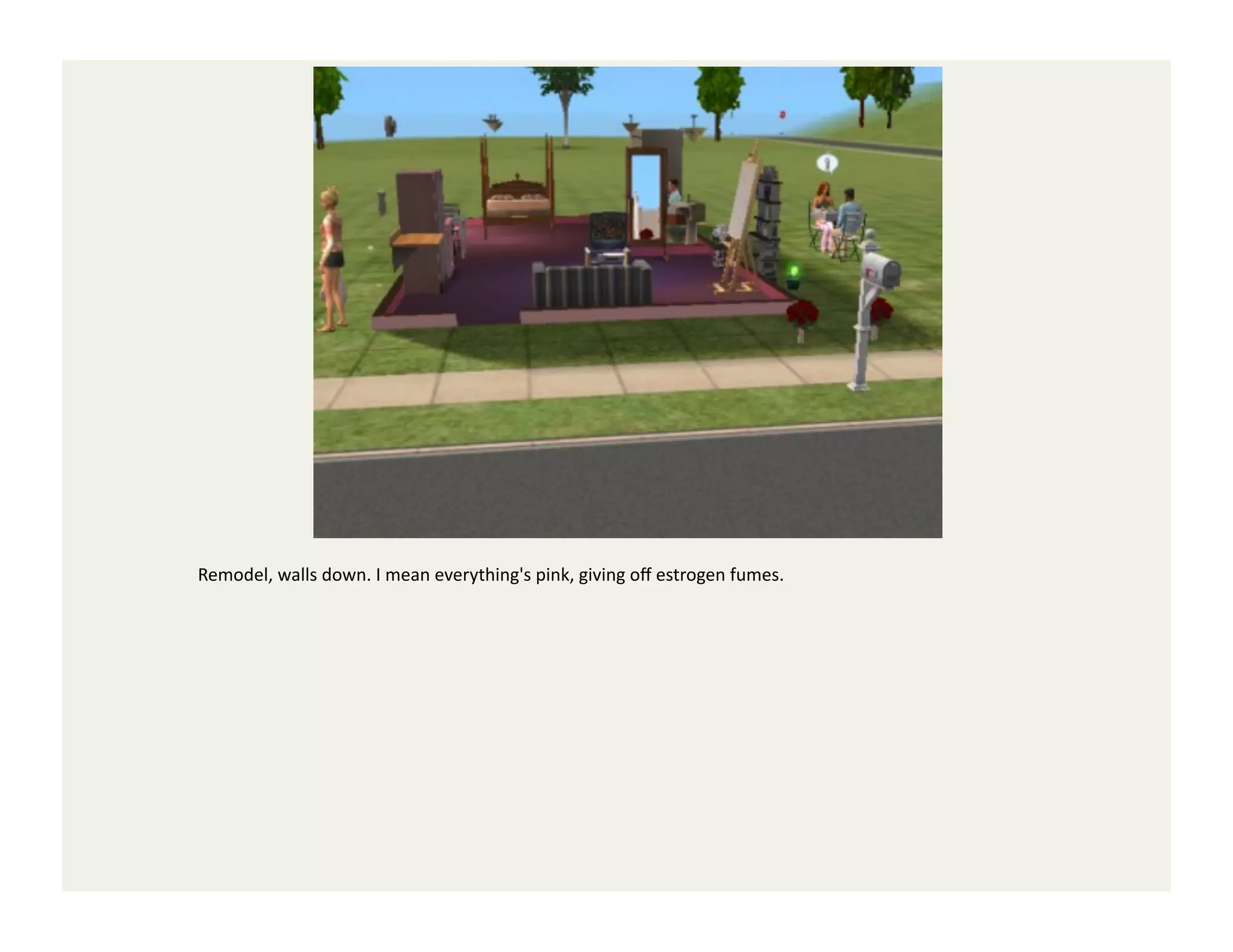 Remodel,	
  walls	
  down.	
  I	
  mean	
  everything's	
  pink,	
  giving	
  oﬀ	
  estrogen	
  fumes.	
  
 