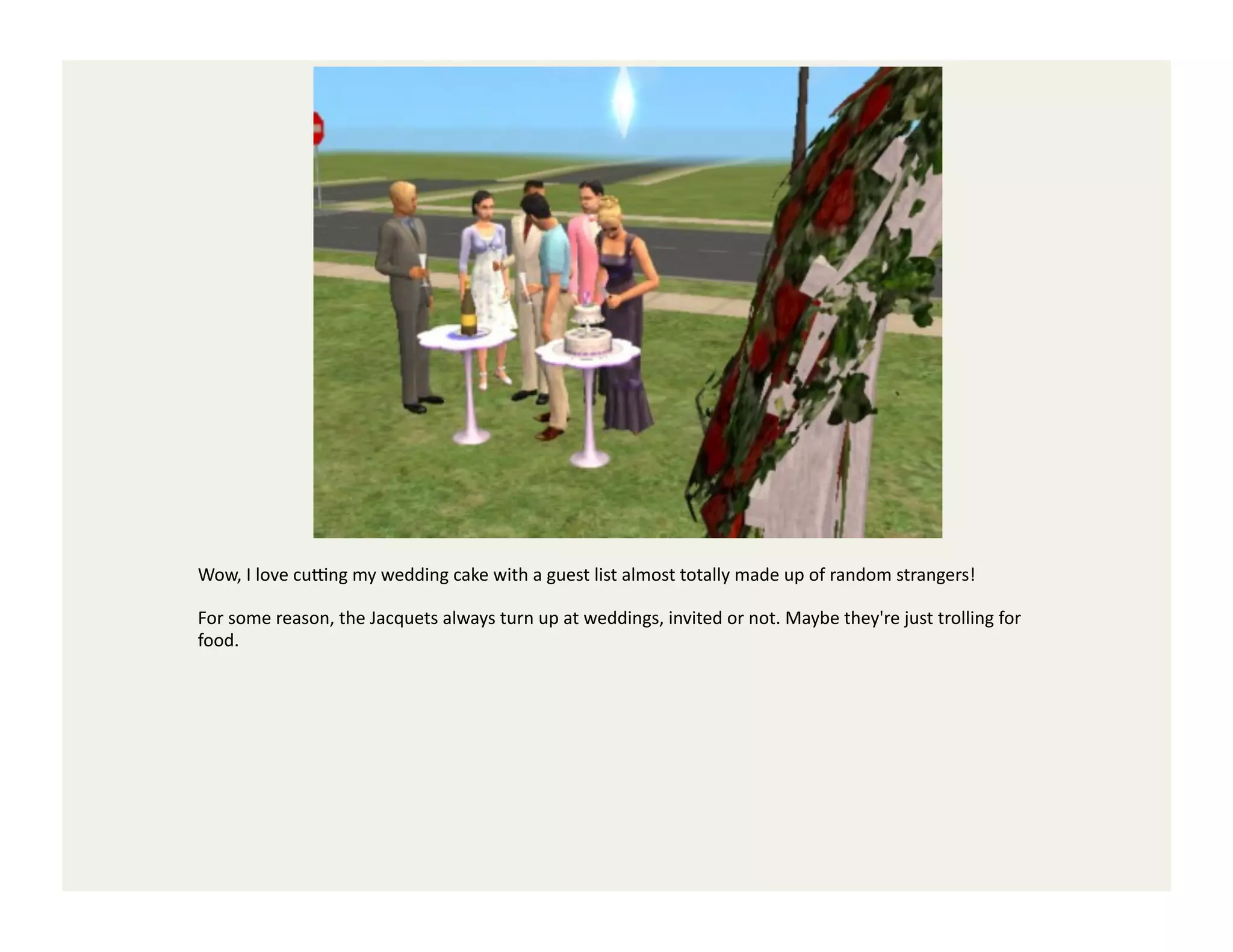 Wow,	
  I	
  love	
  cuYng	
  my	
  wedding	
  cake	
  with	
  a	
  guest	
  list	
  almost	
  totally	
  made	
  up	
  of	
  random	
  strangers!	
  

For	
  some	
  reason,	
  the	
  Jacquets	
  always	
  turn	
  up	
  at	
  weddings,	
  invited	
  or	
  not.	
  Maybe	
  they're	
  just	
  trolling	
  for	
  
food.	
  
 