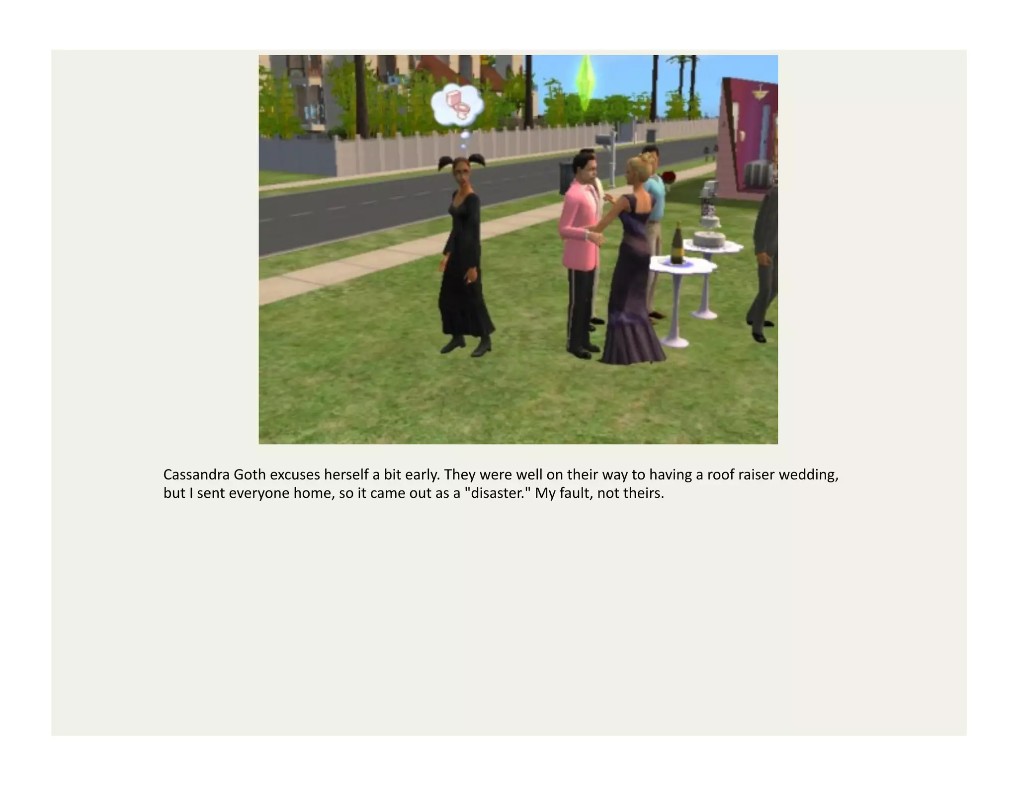 Cassandra	
  Goth	
  excuses	
  herself	
  a	
  bit	
  early.	
  They	
  were	
  well	
  on	
  their	
  way	
  to	
  having	
  a	
  roof	
  raiser	
  wedding,	
  
but	
  I	
  sent	
  everyone	
  home,	
  so	
  it	
  came	
  out	
  as	
  a	
  "disaster."	
  My	
  fault,	
  not	
  theirs.	
  
 