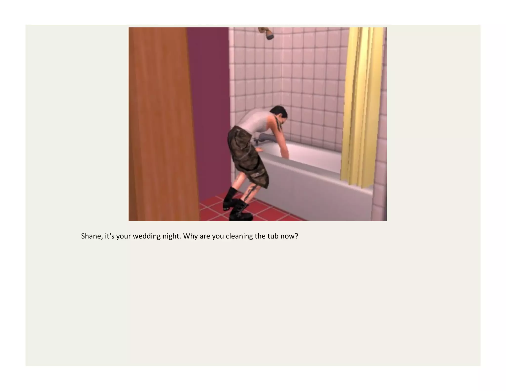 Shane,	
  it's	
  your	
  wedding	
  night.	
  Why	
  are	
  you	
  cleaning	
  the	
  tub	
  now?	
  
 