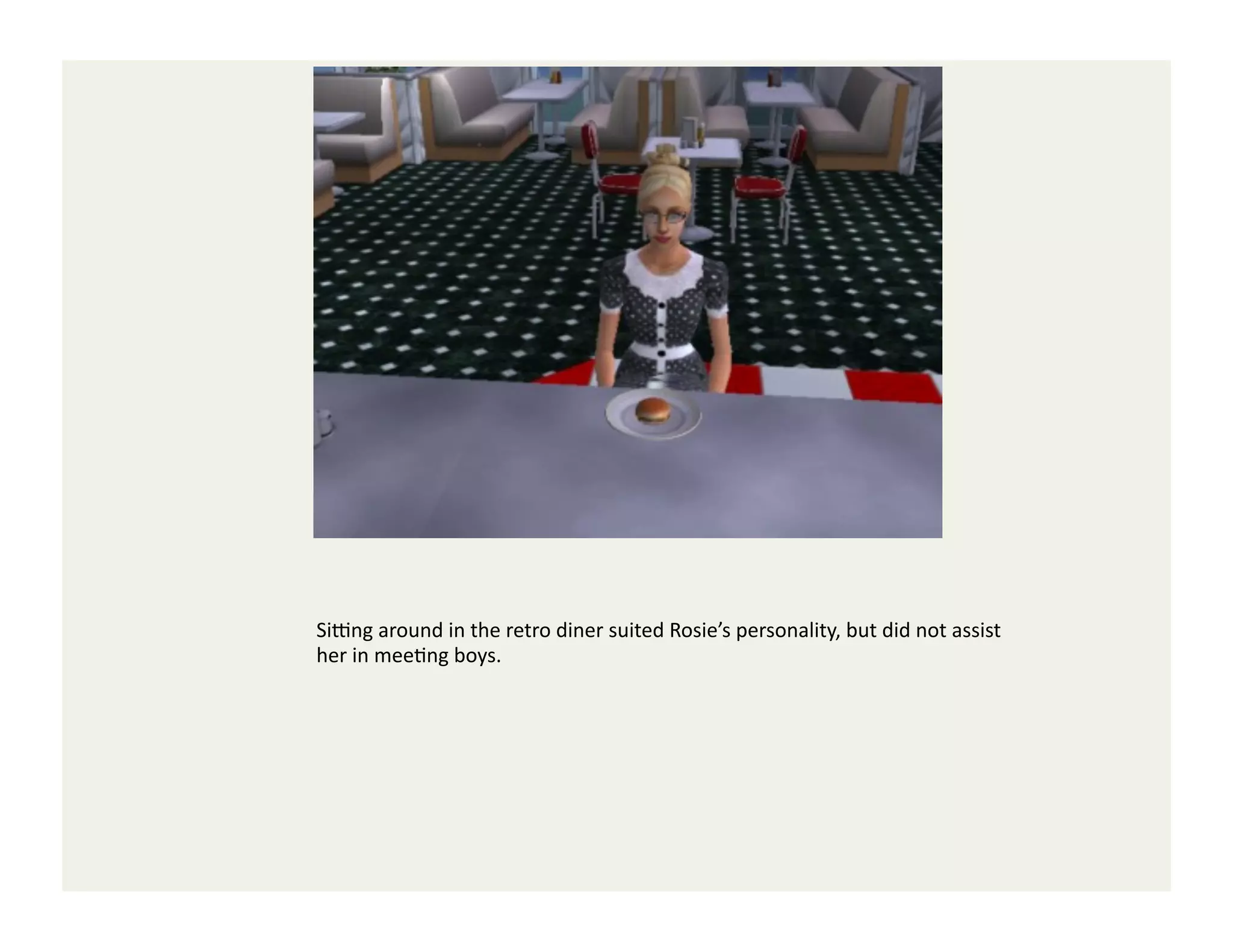 SiYng	
  around	
  in	
  the	
  retro	
  diner	
  suited	
  Rosie’s	
  personality,	
  but	
  did	
  not	
  assist	
  
her	
  in	
  meeGng	
  boys.	
  
 