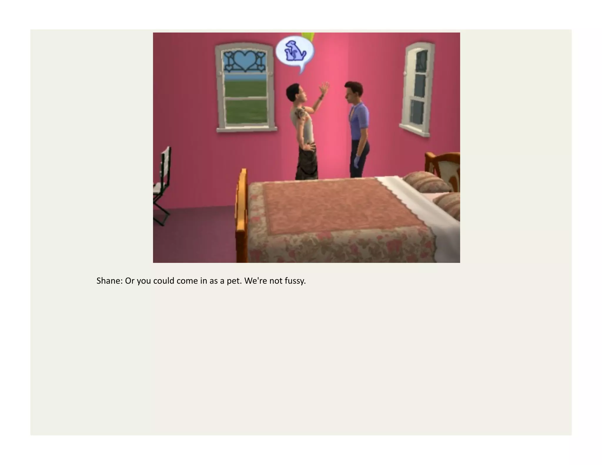 Shane:	
  Or	
  you	
  could	
  come	
  in	
  as	
  a	
  pet.	
  We're	
  not	
  fussy.	
  
 