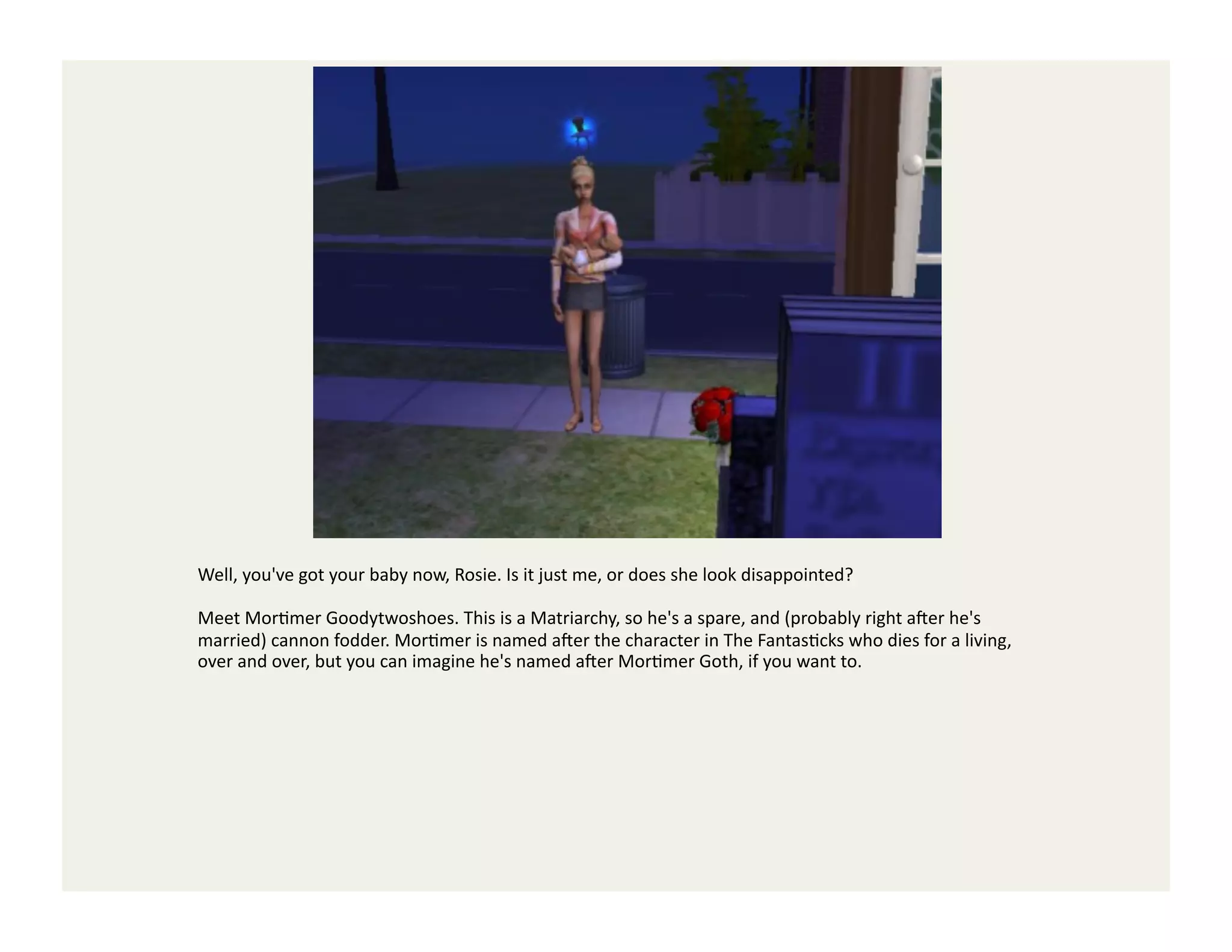 Well,	
  you've	
  got	
  your	
  baby	
  now,	
  Rosie.	
  Is	
  it	
  just	
  me,	
  or	
  does	
  she	
  look	
  disappointed?	
  

Meet	
  MorGmer	
  Goodytwoshoes.	
  This	
  is	
  a	
  Matriarchy,	
  so	
  he's	
  a	
  spare,	
  and	
  (probably	
  right	
  a`er	
  he's	
  
married)	
  cannon	
  fodder.	
  MorGmer	
  is	
  named	
  a`er	
  the	
  character	
  in	
  The	
  FantasGcks	
  who	
  dies	
  for	
  a	
  living,	
  
over	
  and	
  over,	
  but	
  you	
  can	
  imagine	
  he's	
  named	
  a`er	
  MorGmer	
  Goth,	
  if	
  you	
  want	
  to.	
  
 