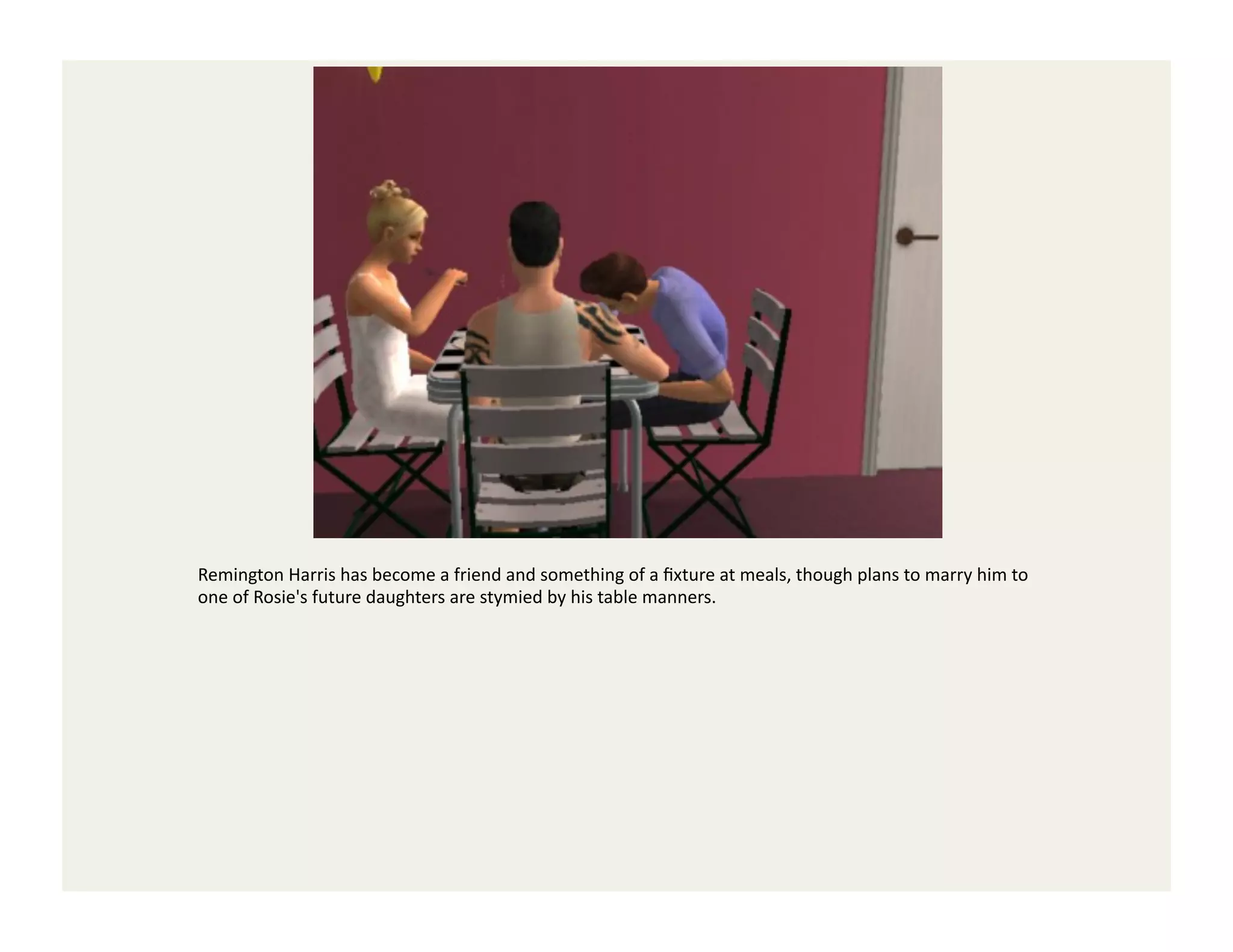Remington	
  Harris	
  has	
  become	
  a	
  friend	
  and	
  something	
  of	
  a	
  ﬁxture	
  at	
  meals,	
  though	
  plans	
  to	
  marry	
  him	
  to	
  
one	
  of	
  Rosie's	
  future	
  daughters	
  are	
  stymied	
  by	
  his	
  table	
  manners.	
  
 