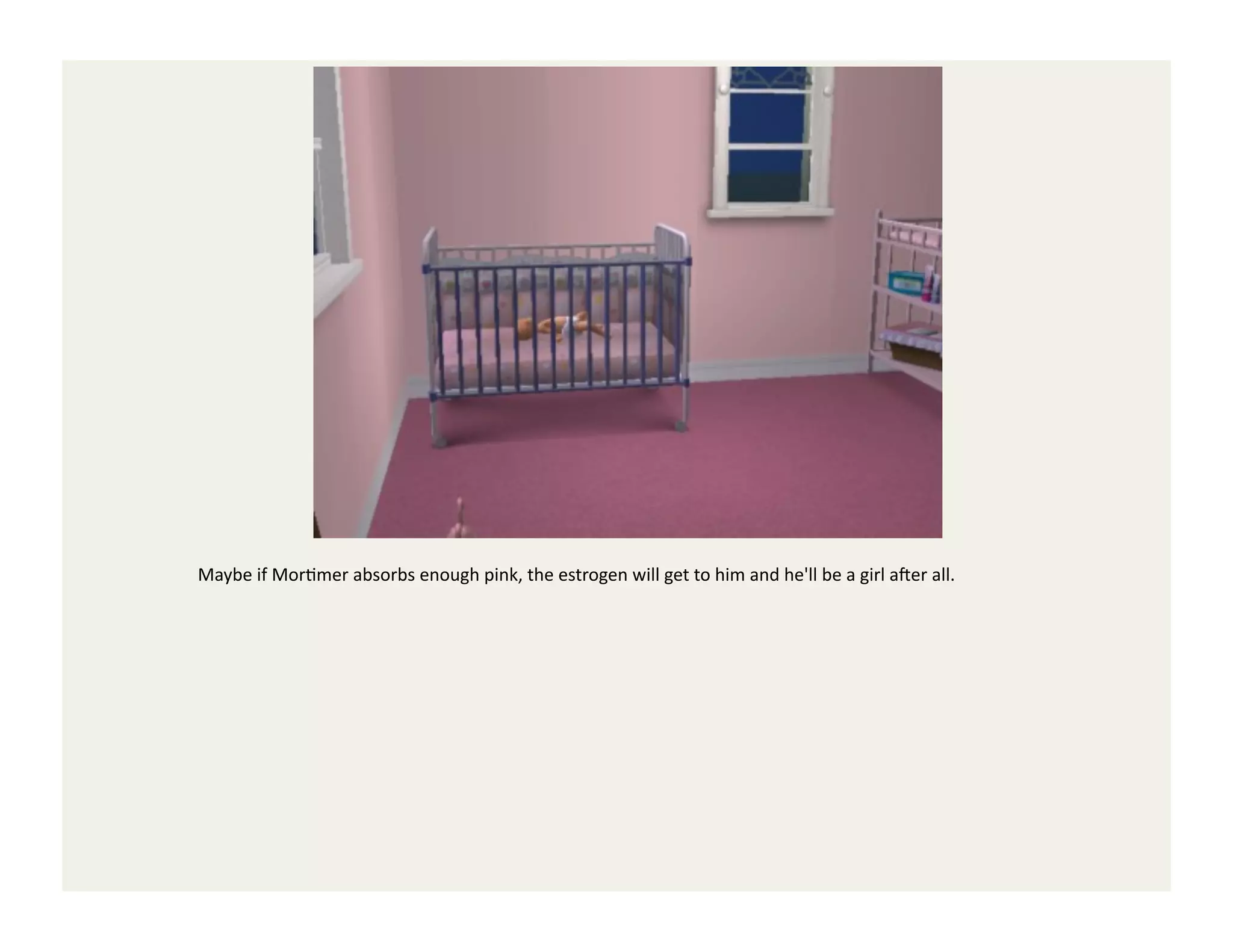 Maybe	
  if	
  MorGmer	
  absorbs	
  enough	
  pink,	
  the	
  estrogen	
  will	
  get	
  to	
  him	
  and	
  he'll	
  be	
  a	
  girl	
  a`er	
  all.	
  
 