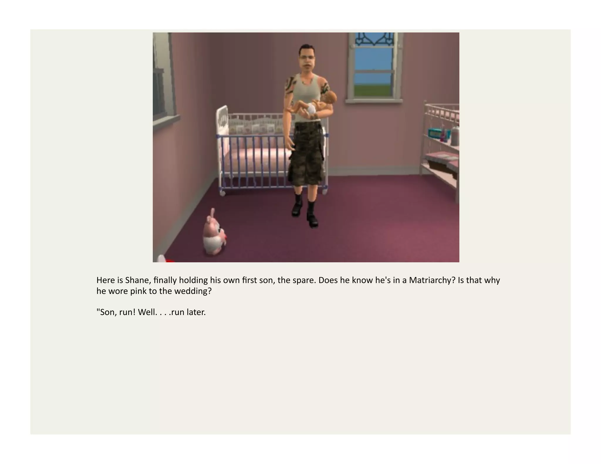 Here	
  is	
  Shane,	
  ﬁnally	
  holding	
  his	
  own	
  ﬁrst	
  son,	
  the	
  spare.	
  Does	
  he	
  know	
  he's	
  in	
  a	
  Matriarchy?	
  Is	
  that	
  why	
  
he	
  wore	
  pink	
  to	
  the	
  wedding?	
  

"Son,	
  run!	
  Well.	
  .	
  .	
  .run	
  later.	
  
 