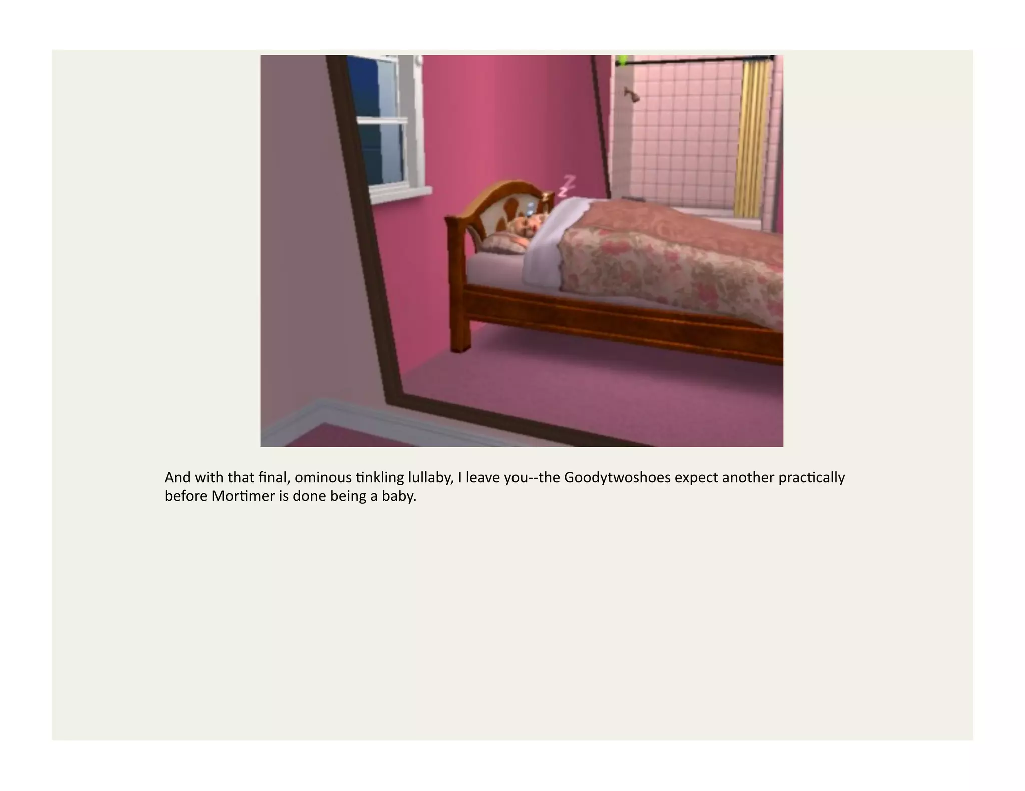 And	
  with	
  that	
  ﬁnal,	
  ominous	
  Gnkling	
  lullaby,	
  I	
  leave	
  you-­‐-­‐the	
  Goodytwoshoes	
  expect	
  another	
  pracGcally	
  
before	
  MorGmer	
  is	
  done	
  being	
  a	
  baby.	
  
 