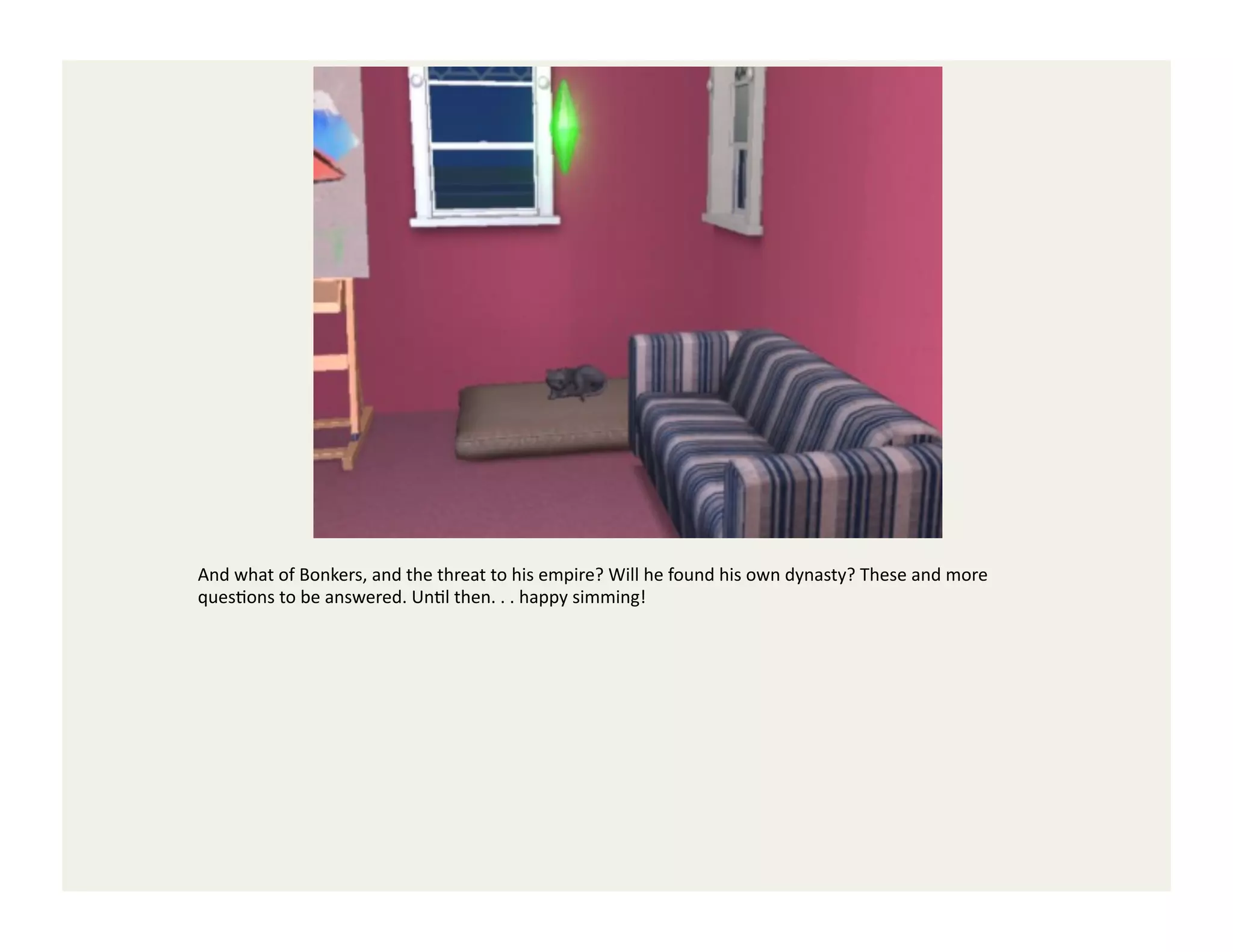 And	
  what	
  of	
  Bonkers,	
  and	
  the	
  threat	
  to	
  his	
  empire?	
  Will	
  he	
  found	
  his	
  own	
  dynasty?	
  These	
  and	
  more	
  
quesGons	
  to	
  be	
  answered.	
  UnGl	
  then.	
  .	
  .	
  happy	
  simming!	
  
 