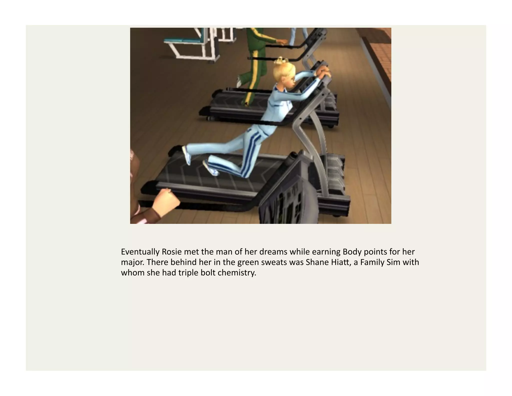 Eventually	
  Rosie	
  met	
  the	
  man	
  of	
  her	
  dreams	
  while	
  earning	
  Body	
  points	
  for	
  her	
  
major.	
  There	
  behind	
  her	
  in	
  the	
  green	
  sweats	
  was	
  Shane	
  Hia<,	
  a	
  Family	
  Sim	
  with	
  
whom	
  she	
  had	
  triple	
  bolt	
  chemistry.	
  
 