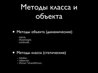 Методы класса и
         объекта
  Class and Instance Methods
• Class and Instance Methods
   Методы объекта (динамические)
  • Instances respond to instance methods
    - (id)init;
    - (float)height;
 • Instances respond to instance methods
    - (void)walk;
   - (id)init;
   - (float)height;
  •-Classes respond to class methods
     (void)walk;

• Методы класса (статические)
    + (id)alloc;
    + (id)person;
 • Classes respond to class methods
    + (Person *)sharedPerson;
   + (id)alloc;
   + (id)person;
   + (Person *)sharedPerson;
 