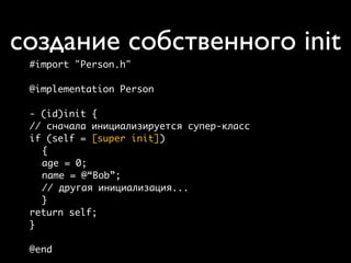 создание собственного init
 #import "Person.h"

 @implementation Person

 - (id)init {
 // сначала инициализируется супер-класс
 if (self = [super init])
   {
   age = 0;
   name = @“Bob”;
   // другая инициализация...
   }
 return self;
 }

 @end
 