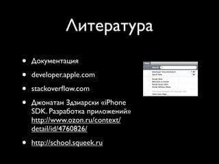 Литература
            Getting Help
•   Документация
            • The assignment walks you
                through it
•   developer.apple.comlook
              • Key spots to
                 API & Conceptual Docs in Xcode
•
                         ■

    stackoverﬂow.com files
               ■ Class header




•
               ■ Docs, sample code, tech notes

    Джонатан Здзиарски «iPhone
                 on Apple Developer Connection
                 (ADC) site
    SDK. Разработка приложений»
                   http://developer.apple.com
                              ■

    http://www.ozon.ru/context/
                   Dev site uses Google search
                              ■

    detail/id/4760826/

•   http://school.squeek.ru

             Thursday, January 7, 2010            5
 