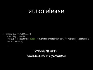 autorelease

- (NSString *)fullName {
   NSString *result;
   result = [[NSString alloc] initWithFormat:@“%@ %@”, firstName, lastName];
   return result;
   }



                        утечка памяти!
                    создали, но не уследили
 