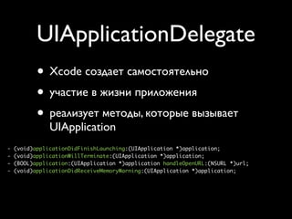 UIApplicationDelegate
           • Xcode создает самостоятельно
           • участие в жизни приложения
           • реализует методы, которые вызывает
               UIApplication
-   (void)applicationDidFinishLaunching:(UIApplication *)application;
-   (void)applicationWillTerminate:(UIApplication *)application;
-   (BOOL)application:(UIApplication *)application handleOpenURL:(NSURL *)url;
-   (void)applicationDidReceiveMemoryWarning:(UIApplication *)application;
 