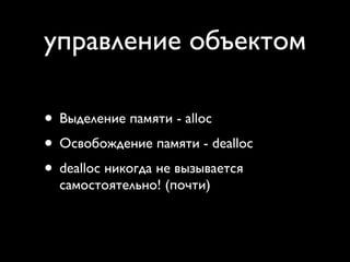 управление объектом

• Выделение памяти - alloc
• Освобождение памяти - dealloc
• dealloc никогда не вызывается
  самостоятельно! (почти)
 