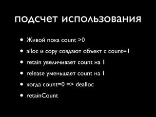 подсчет использования
• Живой пока count >0
• alloc и copy создают объект с count=1
• retain увеличивает count на 1
• release уменьшает count на 1
• когда count=0 => dealloc
• retainCount
 
