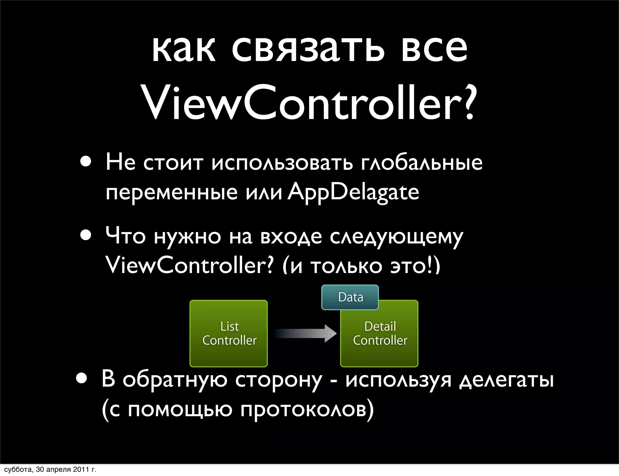 как связать все
                                     ViewController?
                                Best Practices for Data Flow
                    • Не стоит использовать глобальные
                       •          Figure out exactly what needs to be communicated
                             переменные или AppDelagate
                                • Define input parameters for your view controller

                    • Что нужно на входе следующему
                             ViewController? (и только это!)
                                                                  Data

                                                       List           Detail
                                                     Controller     Controller


                   • В обратную сторону - используя делегаты
                             (с помощью протоколов)
                        Thursday, January 28, 2010                                   16

суббота, 30 апреля 2011 г.
 