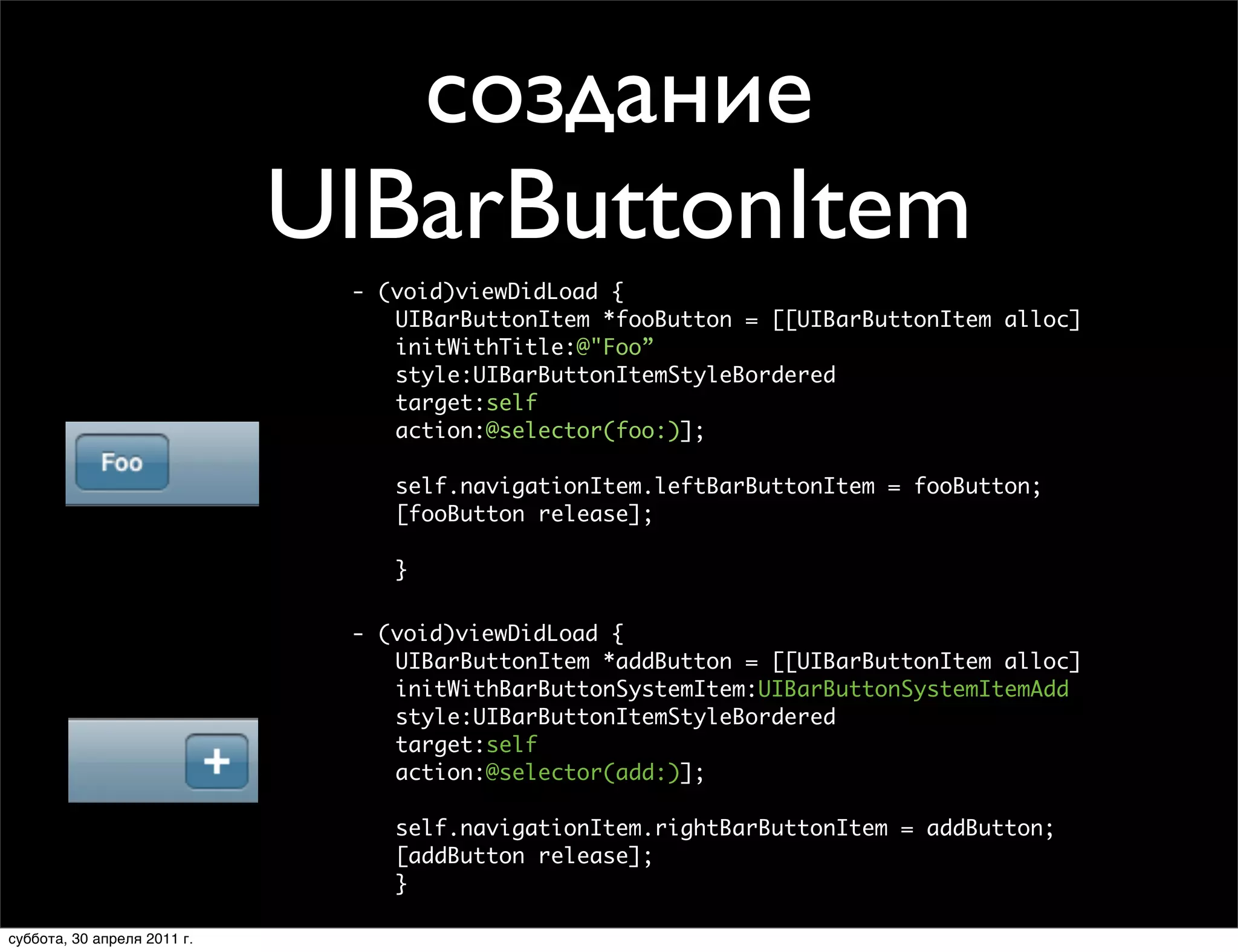 создание
                     UIBarButtonItem
                            - (void)viewDidLoad {
                               UIBarButtonItem *fooButton = [[UIBarButtonItem alloc]
                               initWithTitle:@"Foo”
  Text Bar Button Item         style:UIBarButtonItemStyleBordered
                               target:self
                               action:@selector(foo:)];

                                self.navigationItem.leftBarButtonItem = fooButton;
                                [fooButton release];
    - (void)viewDidLoad
    {                         }
      UIBarButtonItem *fooButton = [[UIBarButtonItem alloc]
                           - (void)viewDidLoad {
         initWithTitle:@"Foo”
  System Bar Button Item      UIBarButtonItem *addButton = [[UIBarButtonItem alloc]
         style:UIBarButtonItemStyleBordered
                              initWithBarButtonSystemItem:UIBarButtonSystemItemAdd
         target:self
                              style:UIBarButtonItemStyleBordered
         action:@selector(foo:)];
                              target:self
                              action:@selector(add:)];
      self.navigationItem.leftBarButtonItem = fooButton;

            [fooButton release];     self.navigationItem.rightBarButtonItem = addButton;
        - (void)viewDidLoad          [addButton release];
       }{                            }
            UIBarButtonItem *addButton = [[UIBarButtonItem alloc]
                initWithBarButtonSystemItem:UIBarButtonSystemItemAdd
суббота, 30 апреля 2011 г.
 
