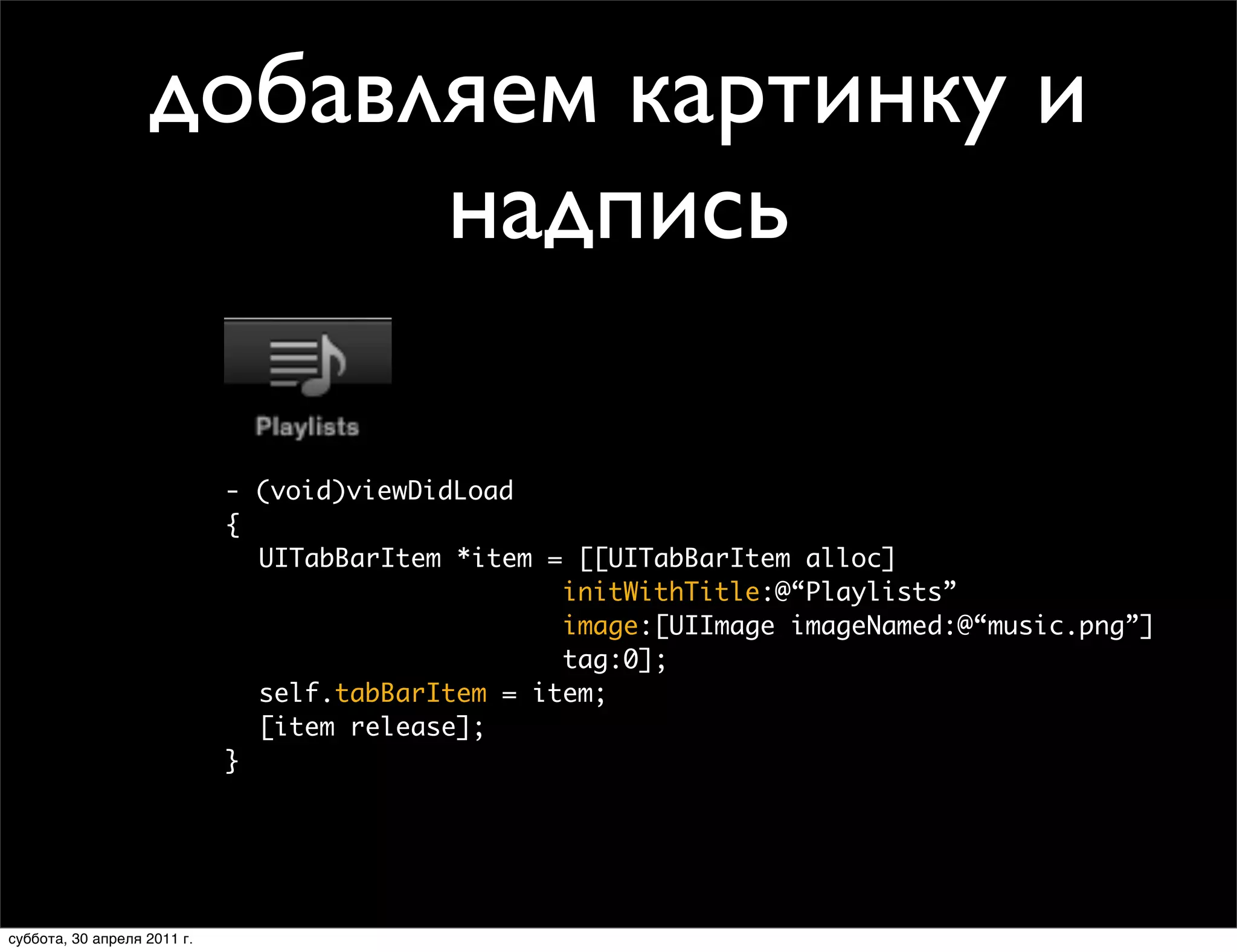 добавляем картинку и
                             надпись
                 Creating Tab Bar Items
                    • Title and image



                           - (void)viewDidLoad
                           {
                             UITabBarItem *item = [[UITabBarItem alloc]
                                                 initWithTitle:@“Playlists”
                                                 image:[UIImage imageNamed:@“music.png”]
                                                 tag:0];
                             self.tabBarItem = item;
                             [item release];
                           }




             Thursday, January 28, 2010
суббота, 30 апреля 2011 г.                                                             36
 