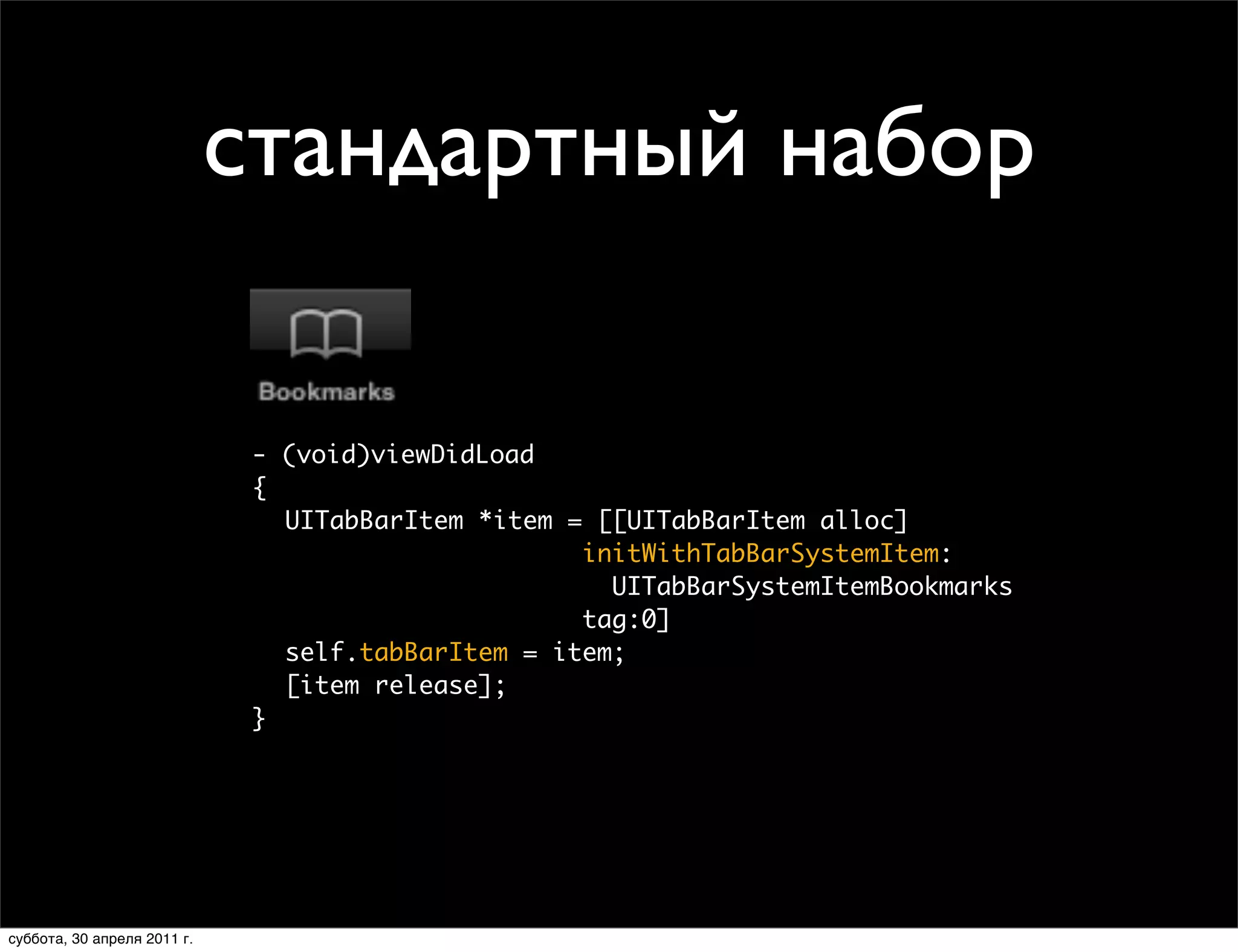 стандартный набор
                             Creating Tab Bar Items
                             • System item



                                - (void)viewDidLoad
                                {
                                  UITabBarItem *item = [[UITabBarItem alloc]
                                                      initWithTabBarSystemItem:
                                                        UITabBarSystemItemBookmarks
                                                      tag:0]
                                  self.tabBarItem = item;
                                  [item release];
                                }




                 Thursday, January 28, 2010                                           37

суббота, 30 апреля 2011 г.
 